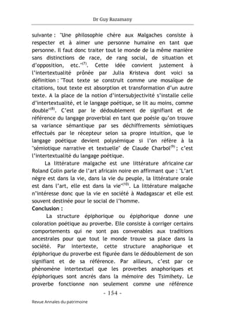 Dr Guy Razamany
- 154 -
Revue Annales du patrimoine
suivante : "Une philosophie chère aux Malgaches consiste à
respecter et à aimer une personne humaine en tant que
personne. Il faut donc traiter tout le monde de la même manière
sans distinctions de race, de rang social, de situation et
d’opposition, etc."(7)
. Cette idée convient justement à
l’intertextualité prônée par Julia Kristeva dont voici sa
définition : "Tout texte se construit comme une mosaïque de
citations, tout texte est absorption et transformation d’un autre
texte. A la place de la notion d’intersubjectivité s’installe celle
d’intertextualité, et le langage poétique, se lit au moins, comme
double"(8)
. C’est par le dédoublement de signifiant et de
référence du langage proverbial en tant que poésie qu’on trouve
sa variance sémantique par ses déchiffrements sémiotiques
effectués par le récepteur selon sa propre intuition, que le
langage poétique devient polysémique si l’on réfère à la
"sémiotique narrative et textuelle" de Claude Charbol(9)
; c’est
l’intertextualité du langage poétique.
La littérature malgache est une littérature africaine car
Roland Colin parle de l’art africain noire en affirmant que : "L’art
nègre est dans la vie, dans la vie du peuple, la littérature orale
est dans l’art, elle est dans la vie"(10)
. La littérature malgache
n’intéresse donc que la vie en société à Madagascar et elle est
souvent destinée pour le social de l’homme.
Conclusion :
La structure épiphorique ou épiphorique donne une
coloration poétique au proverbe. Elle consiste à corriger certains
comportements qui ne sont pas convenables aux traditions
ancestrales pour que tout le monde trouve sa place dans la
société. Par intertexte, cette structure anaphorique et
épiphorique du proverbe est figurée dans le dédoublement de son
signifiant et de sa référence. Par ailleurs, c’est par ce
phénomène intertextuel que les proverbes anaphoriques et
épiphoriques sont ancrés dans la mémoire des Tsimihety. Le
proverbe fonctionne non seulement comme une référence
 