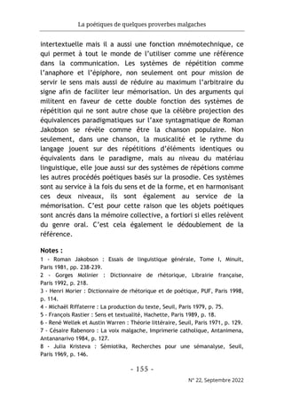 La poétiques de quelques proverbes malgaches
- 155 -
N° 22, Septembre 2022
intertextuelle mais il a aussi une fonction mnémotechnique, ce
qui permet à tout le monde de l’utiliser comme une référence
dans la communication. Les systèmes de répétition comme
l’anaphore et l’épiphore, non seulement ont pour mission de
servir le sens mais aussi de réduire au maximum l’arbitraire du
signe afin de faciliter leur mémorisation. Un des arguments qui
militent en faveur de cette double fonction des systèmes de
répétition qui ne sont autre chose que la célèbre projection des
équivalences paradigmatiques sur l’axe syntagmatique de Roman
Jakobson se révèle comme être la chanson populaire. Non
seulement, dans une chanson, la musicalité et le rythme du
langage jouent sur des répétitions d’éléments identiques ou
équivalents dans le paradigme, mais au niveau du matériau
linguistique, elle joue aussi sur des systèmes de répétions comme
les autres procédés poétiques basés sur la prosodie. Ces systèmes
sont au service à la fois du sens et de la forme, et en harmonisant
ces deux niveaux, ils sont également au service de la
mémorisation. C’est pour cette raison que les objets poétiques
sont ancrés dans la mémoire collective, a fortiori si elles relèvent
du genre oral. C’est cela également le dédoublement de la
référence.
Notes :
1 - Roman Jakobson : Essais de linguistique générale, Tome I, Minuit,
Paris 1981, pp. 238-239.
2 - Gorges Molinier : Dictionnaire de rhétorique, Librairie française,
Paris 1992, p. 218.
3 - Henri Morier : Dictionnaire de rhétorique et de poétique, PUF, Paris 1998,
p. 114.
4 - Michaël Riffaterre : La production du texte, Seuil, Paris 1979, p. 75.
5 - François Rastier : Sens et textualité, Hachette, Paris 1989, p. 18.
6 - René Wellek et Austin Warren : Théorie littéraire, Seuil, Paris 1971, p. 129.
7 - Césaire Rabenoro : La voix malgache, Imprimerie catholique, Antanimena,
Antananarivo 1984, p. 127.
8 - Julia Kristeva : Sémiotika, Recherches pour une sémanalyse, Seuil,
Paris 1969, p. 146.
 