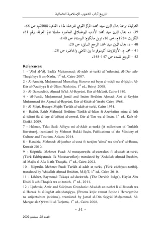 ‫تاريخ‬
‫آداب‬
‫العثمانية‬ ‫اإلسالمية‬ ‫الشعوب‬
-
31
-
‫اﻟﻌﺪد‬
22
‫ﺳﺒﺘﻤﺒﺮ‬ ،
2022
‫كز‬
‫المر‬ ،‫محمد‬ ‫سيد‬ ‫الدين‬ ‫جمال‬ ‫ترجمة‬ ،‫الشرقية‬
‫ط‬ ،‫للترجمة‬ ‫القومي‬
1
‫القاهرة‬ ،
2008
‫م‬
‫ص‬ ،
66
.
39
-
‫رقم‬ ،‫المعرفة‬ ‫عالم‬ ‫سلسلة‬ ،‫المعاصر‬ ‫اليوغسلافي‬ ‫الأدب‬ :‫محمد‬ ‫سيد‬ ‫الدين‬ ‫جمال‬ .‫د‬
81
،
‫الـكويت‬
1984
‫م‬
‫ص‬ ،
16
‫ص‬ ،‫البوسنة‬ :‫مالـكوم‬ ‫يل‬‫نو‬ .
140
.
40
-
‫ص‬ ،‫السابق‬ ‫المرجع‬ :‫محمد‬ ‫سيد‬ ‫الدين‬ ‫جمال‬ .‫د‬
20
.
41
-
‫ما‬ ‫كوسوفو‬ :‫الأرناؤوط‬ .‫م‬ ‫محمد‬
‫ص‬ ،‫حاضر‬‫ل‬‫وا‬ ‫الماضي‬ ‫بين‬
28
.
42
-
‫ص‬ ،‫نفسه‬ ‫المرجع‬
147
-
148
.
References:
1 - ‘Abd al-‘Āl, Badī‘a Muḥammad: Al-adab at-turkī al ‘uthmānī, Al-Dar ath-
Thaqāfiyya li an-Nashr, 1
st
ed., Cairo 2007.
2 - Al-Arna’ūṭ, Muḥammad Muwaffaq: Kosovo mā bayn al-māḍī wa al-ḥāḍir; Al-
Dār al-‘Arabiyya li al-Ūlūm Nāshirūn, 1
st
ed., Beirut 2008.
3 - Al-Damardāsh, Aḥmad Sa‘īd: Al-Bayrūnī, Dār al-Ma‘ārif, Cairo 1980.
4 - Al-Fandī, Muḥammad Jamāl and Imām Ibrāhīm Aḥmad: Abū al-Rayḥān
Muḥammad ibn Aḥmad al-Bayrūnī, Dār al-Kitāb al-‘Arabī, Cairo 1968.
5 - Al-Miṣrī, Ḥusayn Mujīb: Tarīkh al-adab at-turkī, Cairo 1951.
6 - Bakhīt, Rajab Māḥmūd Ibrāhīm: Tārīkh al-Islām fī Azerbaijan mina al-fatḥ
al-islāmī ilā al-‘aṣr al-‘abbāsī al-awwal, Dār al-‘Ilm wa al-Imān, 1
st
ed., Kafr el-
Sheikh 2009.
7 - Halman, Talat Said: Alfiyya mi al-Adab at-turkī (A millenium of Turkish
literature), translated by Mehmet Hukki Suçin, Publications of the Ministry of
Culture and Tourism, Ankara 2014.
8 - Handzic, Mehmed: Al-jawhar al-asnā fī tarājim ‘ulmā’ wa shu‘arā’ al-Bosna,
Kuwait 2010.
9 - Köprülü, Mehmet Fuad: Al-mutaṣawwifa al-awwalūn fī al-adab at-turkī,
(Türk Edebiyatında İlk Mutasavvıflar); translated by ‘Abdallah Aḥmad Ibrāhīm,
Al-Majlis al-A‘lā li ath-Thaqāfa, 1
st
ed., Cairo 2002.
10 - Köprülü, Mehmet Fuad: Tarīkh al-adab at-turkī, (Türk edebiyatı tarihi),
translated by ‘Abdallah Aḥmad Ibrāhīm, M.Q.T, 1
st
ed., Cairo 2010.
11 - Lifchez, Raymond: Takāyā ad-darāwīsh, (The Dervish lodge), Hay’at Abu
Dhabi li ath-Thaqāfa wa at-turāth, 1
st
ed., 2011.
12 - Ljubovic, Amir and Sulejman Grozdanic: Al-adab an-nathrī li al-Bosnah wa
al-Harsak bi al-lughāt ash-sharqiyya, (Prozna knjiz venost Bosne i Hercegovine
na orijentalnim jezicima), translated by Jamāl al-Dīn Sayyid Muḥammad, Al-
Marqaz ak-Qawmī li al-Tarjama, 1
st
ed., Cairo 2008.
 