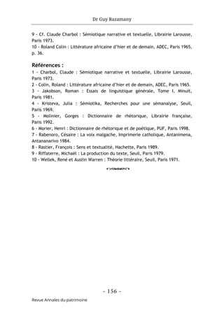 Dr Guy Razamany
- 156 -
Revue Annales du patrimoine
9 - Cf. Claude Charbol : Sémiotique narrative et textuelle, Librairie Larousse,
Paris 1973.
10 - Roland Colin : Littérature africaine d’hier et de demain, ADEC, Paris 1965,
p. 36.
Références :
1 - Charbol, Claude : Sémiotique narrative et textuelle, Librairie Larousse,
Paris 1973.
2 - Colin, Roland : Littérature africaine d’hier et de demain, ADEC, Paris 1965.
3 - Jakobson, Roman : Essais de linguistique générale, Tome I, Minuit,
Paris 1981.
4 - Kristeva, Julia : Sémiotika, Recherches pour une sémanalyse, Seuil,
Paris 1969.
5 - Molinier, Gorges : Dictionnaire de rhétorique, Librairie française,
Paris 1992.
6 - Morier, Henri : Dictionnaire de rhétorique et de poétique, PUF, Paris 1998.
7 - Rabenoro, Césaire : La voix malgache, Imprimerie catholique, Antanimena,
Antananarivo 1984.
8 - Rastier, François : Sens et textualité, Hachette, Paris 1989.
9 - Riffaterre, Michaël : La production du texte, Seuil, Paris 1979.
10 - Wellek, René et Austin Warren : Théorie littéraire, Seuil, Paris 1971.
o
 