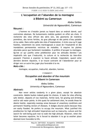Revue Annales du patrimoine, N° 22, 2022, pp. 157 - 172
P-ISSN 1112-5020 / E-ISSN 2602-6945
Reçu le : 28/7/2022 - Accepté le : 29/8/2022
saidouabdou628@gmail.com
© Université de Mostaganem, Algérie 2022
L’occupation et l’abandon de la montagne
à Bibémi au Cameroun
Abdou Saïdou
Université de Ngaoundéré, Cameroun
Résumé :
L’homme ne s’installe jamais au hasard dans un endroit donné, sauf
contraintes absolues. De buissonnants mobiles guident en effet ses choix. Il
recherche des sites offrant des abris sûrs, des gisements de matières
premières, des terres fertiles, du gras pâturage et des points d’eau potable
et/ou salée. Dans cette quête des sites d’implantation, il évite ceux qu’il juge
hostiles, notamment les zones marécageuses à cause de l’insalubrité et des
inondations permanentes vectrices de maladies. Il esquive les plaines
alluviales parce que facilement inondables. Il préfère d’occuper la montagne.
Qu’est ce qui justifia cette prédilection pour les altitudes élevées ? Les
impératifs tels que l’insécurité, la culture et la recherche du bien-être
poussent l’homme à arpenter la haute altitude. Cependant, quand cette
dernière devient répulsive, il se trouve contraint de l’abandonner pour se
diriger vers un autre lieu juger plus favorable à la vie.
Mots-clés :
montagne, occupation, insécurité, abandon, homme.
o
Occupation and abandon of the mountain
in Bibemi in Cameroon
Abdou Saïdou
University of Ngaoundere, Cameroun
Abstract:
Man never settles randomly in a given place, except for absolute
constraints. Mobile bushes indeed guide his choices. It looks for sites offering
safe shelter, deposits of raw materials, fertile land, fat grazing and drinking
and/or salt water points. In this quest for settlement sites, he avoids those he
deems hostile, especially swampy areas because of unsanitary conditions and
permanent flooding vectors of diseases. It dodges alluvial plains because they
are easily flooded. He prefers to occupy the mountain. What justified this
predilection for high altitudes? Imperatives such as insecurity, culture and the
search for well-being push man to walk the high altitude. However, when the
latter becomes repulsive, he is forced to abandon it to go to another place
deemed more favorable to life.
 