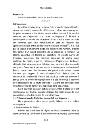Abdou Saïdou
- 158 -
Revue Annales du patrimoine
Keywords:
mountain, occupation, insecurity, abandonment, man.
o
Introduction :
Le milieu montagneux, aussi défini comme la haute altitude,
ou encore massif, rassemble différentes chaînes des montagnes.
La prise en compte des atouts de ce milieu permet à la vie des
hommes de s’épanouir. Le relief montagneux à Bibémi a
conditionné la vie de ses locataires. Il est capital dans le choix
des hommes pour leur installation et cela en fonction des
opportunités qu'il offre et des contraintes qu'il impose(1)
. Il a été
par le passé d’important siège du peuplement humain. Bibémi
fait partie d’un grand ensemble de la plaine de la Bénoué. La
plaine, constitue en termes de superficie, la grande partie de
l’espace. Autrefois, les hommes laissaient la plaine pour
pratiquer la chasse, la pêche, l’élevage et l’agriculture. La haute
altitude était réservée pour habiter, mais ce n’est plus le cas de
nos jours. Comment expliquer cette attirance pour les hauteurs?
Est-ce parce que, les hommes du passé maitrisaient mieux
l’espace par rapport à ceux d’aujourd’hui ? Est-ce que, le
contexte de l’insécurité n’a-t-il pas dicté ce choix des ancêtres ?
Est-ce que, le boom démographique n’a pas influencé l’abandon
de l’occupation de la haute altitude ? Autant des questions que
nous tenterons de donner des réponses dans cet article.
Il est question dans cet article de présenter d’abord le relief
montagneux de Bibémi, ensuite dégager les motivations de leur
occupation, enfin les causes de leur désertion.
1 - Présentation de Bibémi et son relief montagneux :
Nous présentons dans cette partie Bibémi et son milieu
montagneux.
1. Présentation de Bibémi :
Bibémi est situé dans la région du Nord-Cameroun, dans le
département de la Bénoué. L’ensemble de cet espace couvre une
 