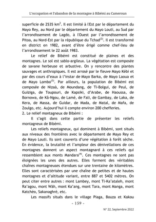 L’occupation et l’abandon de la montagne à Bibémi au Cameroun
- 159 -
N° 22, Septembre 2022
superficie de 2535 km2
. Il est limité à l'Est par le département du
Mayo Rey, au Nord par le département du Mayo Louti, au Sud par
l’arrondissement de Lagdo, à l'Ouest par l’arrondissement de
Pitoa, au Nord-Est par la république du Tchad(2)
. Il est transformé
en district en 1982, avant d’être érigé comme chef-lieu de
l’arrondissement le 22 août 1983.
Le relief de Bibémi est constitué de plaines et des
montagnes. Le sol est sablo-argileux. La végétation est composée
de savane herbeuse et arbustive. On y rencontre des plantes
sauvages et anthropiques. Il est arrosé par le fleuve Mayo Kébi et
par des cours d’eaux à l’instar de Mayo Barka, de Mayo Laoua et
de Mayo Lombo(3)
. Par ailleurs, la population de Bibémi est
composée de Nizaà, de Moundang, de Ti-Bolgui, de Peul, de
Guiziga, de Toupouri, de Kapsiki, d’Arabe, de Haoussa, de
Bornowa, de Kâ-Ngou, de Lamé, de Fali, de Gambay, de Laka, de
Kera, de Massa, de Guidar, de Mada, de Matal, de Mafa, de
Zoulgo, etc. Aujourd’hui il compte environ 200 chefferies.
2. Le relief montagneux de Bibémi :
Il s’agit dans cette partie de présenter les reliefs
montagneux de Bibémi.
Les reliefs montagneux, qui dominent à Bibémi, sont situés
aux niveaux des frontières avec le département de Mayo Rey et
de Mayo Louti. Ils sont couverts d’une végétation à forêt sèche.
En évidence, la brutalité et l’ampleur des dénivellations de ces
montagnes donnent un aspect montagnard à ces reliefs qui
ressemblent aux monts Mandara(4)
. Ces montagnes ne sont pas
éloignées les unes des autres. Elles forment des véritables
chaînes montagneuses étendues sur une trentaine de kilomètres.
Elles sont caractérisées par une chaîne de petites et de hautes
montagnes et d’altitude variant, entre 887 et 5402 mètres. On
peut citer entre autres : mont Lambey, mont Ti-Ka’ataleh, mont
Ra’agou, mont Wäh, mont Ka’ang, mont Tara, mont Manga, mont
Katchéo, Sakanaghré, etc.
Les massifs situés dans le village Piaga, Bouza et Kakou
 
