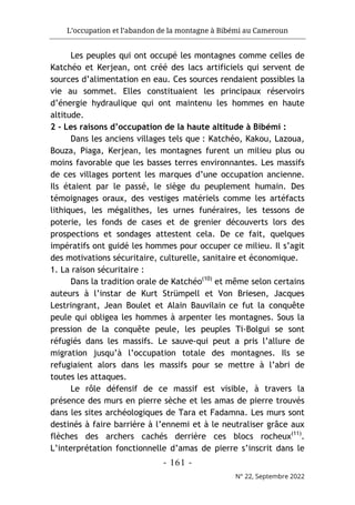 L’occupation et l’abandon de la montagne à Bibémi au Cameroun
- 161 -
N° 22, Septembre 2022
Les peuples qui ont occupé les montagnes comme celles de
Katchéo et Kerjean, ont créé des lacs artificiels qui servent de
sources d’alimentation en eau. Ces sources rendaient possibles la
vie au sommet. Elles constituaient les principaux réservoirs
d’énergie hydraulique qui ont maintenu les hommes en haute
altitude.
2 - Les raisons d’occupation de la haute altitude à Bibémi :
Dans les anciens villages tels que : Katchéo, Kakou, Lazoua,
Bouza, Piaga, Kerjean, les montagnes furent un milieu plus ou
moins favorable que les basses terres environnantes. Les massifs
de ces villages portent les marques d’une occupation ancienne.
Ils étaient par le passé, le siège du peuplement humain. Des
témoignages oraux, des vestiges matériels comme les artéfacts
lithiques, les mégalithes, les urnes funéraires, les tessons de
poterie, les fonds de cases et de grenier découverts lors des
prospections et sondages attestent cela. De ce fait, quelques
impératifs ont guidé les hommes pour occuper ce milieu. Il s’agit
des motivations sécuritaire, culturelle, sanitaire et économique.
1. La raison sécuritaire :
Dans la tradition orale de Katchéo(10)
et même selon certains
auteurs à l’instar de Kurt Strümpell et Von Briesen, Jacques
Lestringrant, Jean Boulet et Alain Bauvilain ce fut la conquête
peule qui obligea les hommes à arpenter les montagnes. Sous la
pression de la conquête peule, les peuples Ti-Bolgui se sont
réfugiés dans les massifs. Le sauve-qui peut a pris l’allure de
migration jusqu’à l’occupation totale des montagnes. Ils se
refugiaient alors dans les massifs pour se mettre à l’abri de
toutes les attaques.
Le rôle défensif de ce massif est visible, à travers la
présence des murs en pierre sèche et les amas de pierre trouvés
dans les sites archéologiques de Tara et Fadamna. Les murs sont
destinés à faire barrière à l’ennemi et à le neutraliser grâce aux
flèches des archers cachés derrière ces blocs rocheux(11)
.
L’interprétation fonctionnelle d’amas de pierre s’inscrit dans le
 