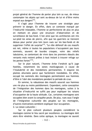 Abdou Saïdou
- 162 -
Revue Annales du patrimoine
projet général de l’homme de porter plus loin sa vue, de mieux
contempler les objets qui sont au-dessus de lui et d’être moins
exposé aux dangers(12)
.
Il s’agit pour l’homme de trouver une stratégie pour
prévenir le danger. En effet, dans un contexte marqué par
l’insécurité inlassable, l’homme se perfectionne de plus en plus
en mettant en place une structure d’observation et de
surveillance de bas-fond. C’est ainsi que les architectes ont mis
sur-pied les amas de pierre, afin que les guerriers se tiennent
dessus pour porter plus loin leurs vues sur les bas-fonds et de
supprimer l’effet de surprise(13)
. ʺLe rôle défensif de ces massifs
est net, même si toutes les populations n’occupaient pas leurs
sommets, souvent de lourdes croupes, voire des reliefs
tabulaires, se contentant de vivre dans les premiers éboulis des
versants mais restent prêtes à tout instant à trouver refuge sur
les pentes fortes"(14)
.
Sur le plan naturel, l’homme évite l’endroit qu’il juge
hostiles, notamment les zones marécageuses à cause de
l’insalubrité et des inondations permanentes. Il esquive les
plaines alluviales parce que facilement inondables. En effet,
occupé les sommets des montagnes permettaient aux hommes
d’être à l’abri des inondations pendant la période de crue.
En somme, la robustesse des massifs assurait aux hommes
une vie plus ou moins paisiblement. Cependant, cette conception
de l’intégration des hommes dans les montagnes, suites à la
situation d’insécurité ne suffit pas pour expliquer les raisons
d’occupation de la haute altitude. Car, certaines montagnes sont
occupées bien avant la conquête peule. De plus, vues sous l’angle
de l’intégration culturelle des peuples sur les montagnes,
d’autres motivations semblent expliquer leur occupation.
2. La raison culturelle :
Sur le plan culturel plusieurs peuples considèrent la
montagne comme le lieu sacré par excellence. La montagne doit
alors être vénérée. Dans cette optique, la montagne ne saurait
 