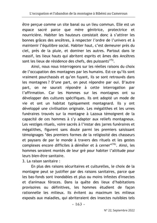 L’occupation et l’abandon de la montagne à Bibémi au Cameroun
- 163 -
N° 22, Septembre 2022
être perçue comme un site banal ou un lieu commun. Elle est un
espace sacré parce que mère génitrice, protectrice et
nourricière. Habiter les hauteurs consistait donc à s’attirer les
bonnes grâces des ancêtres, à respecter l’ordre de l’univers et à
maintenir l’équilibre social. Habiter haut, c’est demeurer près du
ciel, près de la pluie, et dominer les autres. Partout dans le
massif, les lieux hauts qui abritent esprits et âmes des Ancêtres
sont les lieux de résidence des chefs, des puissants(15)
.
Ainsi, nous nous interrogeons sur les réelles raisons du choix
de l’occupation des montagnes par les humains. Est-ce qu’ils sont
vraiment pourchassés et qu’en fuyant, ils se sont retrouvés dans
les montagnes ? D’une part, on peut répondre par oui. D’autre
part, on ne saurait répondre à cette interrogation par
l’affirmation. Car les Hommes sur les montagnes ont su
développer des cultures spécifiques. Ils ont adopté un mode de
vie et ont un habitat typiquement montagnard. Ils y ont
développé une civilisation originale. Les mégalithes et les urnes
funéraires trouvés sur la montagne à Lazoua témoignent de la
capacité de ces hommes à s’y adapter aux reliefs montagneux.
Les vestiges rituels, voire sacrés à l’instar des jarres funéraires et
mégalithes, figurent sans doute parmi les premiers saisissant
témoignages ʺdes premiers formes de la religiosité des chasseurs
et paysans de par le monde à travers des rituels et les gestes
complexes encore difficiles à démêler et à cernerʺ(16)
. Ainsi, les
hommes seraient montés de leur gré pour habiter l’altitude pour
leurs bien-être sanitaire.
3. La raison sanitaire :
En plus des raisons sécuritaires et culturelles, le choix de la
montagne peut se justifier par des raisons sanitaires, parce que
les bas-fonds sont inondables et plus ou moins infestes d'insectes
et d'animaux féroces. Dans la quête des lieux d’habitations
provisoires ou définitives, les hommes étudient de façon
rationnelle les milieux. Ils évitent au maximum les milieux
exposés aux maladies, qui abriteraient des insectes nuisibles tels
 