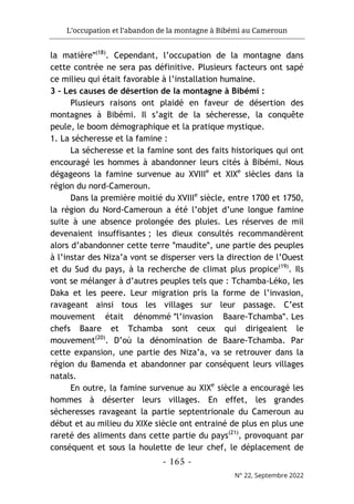 L’occupation et l’abandon de la montagne à Bibémi au Cameroun
- 165 -
N° 22, Septembre 2022
la matièreʺ(18)
. Cependant, l’occupation de la montagne dans
cette contrée ne sera pas définitive. Plusieurs facteurs ont sapé
ce milieu qui était favorable à l’installation humaine.
3 - Les causes de désertion de la montagne à Bibémi :
Plusieurs raisons ont plaidé en faveur de désertion des
montagnes à Bibémi. Il s’agit de la sécheresse, la conquête
peule, le boom démographique et la pratique mystique.
1. La sécheresse et la famine :
La sécheresse et la famine sont des faits historiques qui ont
encouragé les hommes à abandonner leurs cités à Bibémi. Nous
dégageons la famine survenue au XVIIIe
et XIXe
siècles dans la
région du nord-Cameroun.
Dans la première moitié du XVIIIe
siècle, entre 1700 et 1750,
la région du Nord-Cameroun a été l’objet d’une longue famine
suite à une absence prolongée des pluies. Les réserves de mil
devenaient insuffisantes ; les dieux consultés recommandèrent
alors d’abandonner cette terre ʺmauditeʺ, une partie des peuples
à l’instar des Niza’a vont se disperser vers la direction de l’Ouest
et du Sud du pays, à la recherche de climat plus propice(19)
. Ils
vont se mélanger à d’autres peuples tels que : Tchamba-Léko, les
Daka et les peere. Leur migration pris la forme de l’invasion,
ravageant ainsi tous les villages sur leur passage. C’est
mouvement était dénommé ʺl’invasion Baare-Tchambaʺ. Les
chefs Baare et Tchamba sont ceux qui dirigeaient le
mouvement(20)
. D’où la dénomination de Baare-Tchamba. Par
cette expansion, une partie des Niza’a, va se retrouver dans la
région du Bamenda et abandonner par conséquent leurs villages
natals.
En outre, la famine survenue au XIXe
siècle a encouragé les
hommes à déserter leurs villages. En effet, les grandes
sécheresses ravageant la partie septentrionale du Cameroun au
début et au milieu du XIXe siècle ont entrainé de plus en plus une
rareté des aliments dans cette partie du pays(21)
, provoquant par
conséquent et sous la houlette de leur chef, le déplacement de
 
