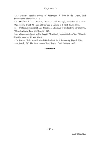.‫د‬
‫عباسة‬ ‫محمد‬
-
32
-
‫اﻟﺘﺮاث‬ ‫ﺣﻮﻟﻴﺎت‬ ‫ﻣﺠﻠﺔ‬
13 - Madatli, Eynulla: Poetry of Azerbaijan, A drop in the Ocean, Leaf
Publications, Islamabad 2010.
14 - Malcolm, Noel: Al-Bosnah, (Bosnia a short history), translated by ‘Abd al-
‘Azīz Tawfīq Jāwīd, Al-Hay’a al-Miṣriyya al-‘Āmma li al-Kitāb Cairo 1997.
15 - Mūfākū, Muḥammad: Ath-thaqāfa al-albāniyya fī al-abjadiyya al-‘arabiyya,
‘Ālim al-Ma‘rifa, Issue 68, Kuwait 1983.
16 - Muḥammad, Jamāl al-Dīn Sayyid: Al-adab al-yughuslāvī al-mu‘āṣir, ‘Ālim al-
Ma‘rifa, Issue 81, Kuwait 1984.
17 - Rustam, Shāh: Al-adab al-uzbikī al-islāmī, IMSI University, Riyadh 2004.
18 - Shafak, Elif: The forty rules of love, Tuwa, 1
st
ed., London 2012.
o
 