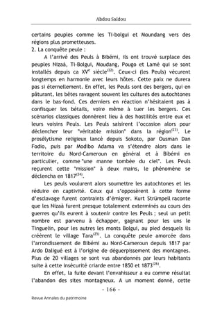 Abdou Saïdou
- 166 -
Revue Annales du patrimoine
certains peuples comme les Ti-bolgui et Moundang vers des
régions plus prometteuses.
2. La conquête peule :
A l’arrivé des Peuls à Bibémi, ils ont trouvé surplace des
peuples Nizaà, Ti-Bolgui, Moudang, Pougo et Lamé qui se sont
installés depuis ca XVe
siècle(22)
. Ceux-ci (les Peuls) vécurent
longtemps en harmonie avec leurs hôtes. Cette paix ne durera
pas si éternellement. En effet, les Peuls sont des bergers, qui en
pâturant, les bêtes ravagent souvent les cultures des autochtones
dans le bas-fond. Ces derniers en réaction n’hésitaient pas à
confisquer les bétails, voire même à tuer les bergers. Ces
scénarios classiques donnèrent lieu à des hostilités entre eux et
leurs voisins Peuls. Les Peuls saisirent l’occasion alors pour
déclencher leur ʺvéritable missionʺ dans la région(23)
. Le
prosélytisme religieux lancé depuis Sokoto, par Ousman Dan
Fodio, puis par Modibo Adama va s’étendre alors dans le
territoire du Nord-Cameroun en général et à Bibémi en
particulier, comme ʺune manne tombée du cielʺ. Les Peuls
reçurent cette ʺmissionʺ à deux mains, le phénomène se
déclencha en 1817(24)
.
Les peuls voulurent alors soumettre les autochtones et les
réduire en captivité. Ceux qui s’opposèrent à cette forme
d’esclavage furent contraints d’émigrer. Kurt Strümpell raconte
que les Nizaà furent presque totalement exterminés au cours des
guerres qu’ils eurent à soutenir contre les Peuls ; seul un petit
nombre est parvenu à échapper, gagnant pour les uns le
Tinguelin, pour les autres les monts Bolgui, au pied desquels ils
créèrent le village Tara(25)
. La conquête peule amorcée dans
l’arrondissement de Bibémi au Nord-Cameroun depuis 1817 par
Ardo Daligué est à l’origine de déguerpissement des montagnes.
Plus de 20 villages se sont vus abandonnés par leurs habitants
suite à cette insécurité criarde entre 1850 et 1873(26)
.
En effet, la fuite devant l’envahisseur a eu comme résultat
l’abandon des sites montagneux. A un moment donné, cette
 