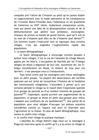 L’occupation et l’abandon de la montagne à Bibémi au Cameroun
- 167 -
N° 22, Septembre 2022
conquête prit l’allure de l’invasion au point qu’on puisse établir
un rapprochement avec le mode opératoire et les conséquences
de l’invasion Baare-Tchamba dans l’Adamaoua et les grassfields
du Cameroun au XVIIe
siècle. Audacieuse comparaison certes,
mais qui donne une idée de la désorganisation sociale et de la
déshumanisation que génère tout prédateur, esclavagiste,
chasseur de primes ou bandit de grand chemin, quel qu’il soit et
au nom de n’importe quel dieu ou de n’importe quel démon(27)
.
Ces hommes fuyant l’insécurité vont se regrouper dans certains
villages, c’est qui engendra l’augmentation rapide des
populations.
3. Le boom démographique :
Le boom démographique a encouragé certains peuples à
quitter leurs villages. C’est le cas de l’abandon du village Nikoum
gopiza par les Niza’a. L’occupation de Katchéo par les Ti-bolgui
obligea les Nizaà à déguerpir de leur site. Autrement dit, les Ti-
bolgui encombraient les Nizaà, ils étaient de trop pour ces
derniers : c’est pourquoi ceux-ci s’ensauveront.
Tout laisse croire que les montagnes sont mieux aménagées
pour un petit groupe. ʺLa plupart des observateurs des sociétés
païennes qui ont tenté de reconstituer l’histoire de la fondation
des communautés villageoises, s’accordent à penser qu’à une
certaine période le village ou le massif était l’expression spatiale
d’un groupe de parenté ou d’un nombre restreint de groupes de
parentéʺ(28)
. Cependant, quand survient une augmentation de la
population, le groupe se divise en petit sous-groupe pour mieux
s’adapter aux conditions de vie quotidiennes(29)
. Une partie de la
population sera ainsi obligée d’occuper les plaines autrefois
considérées comme un ʺespace mal seinʺ et réservées pour
l’agriculture et la chasse. En plus de boom démographique, nous
notons le conflit inter-village.
4. Le conflit inter-village et pratique mystique :
L’abandon du village Kahsiiri séga situé sur la montagne à
Piaga est intervenu après le conflit qu’il y a eu entre ce village et
 