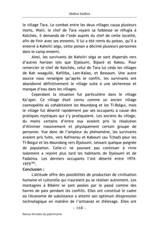 Abdou Saïdou
- 168 -
Revue Annales du patrimoine
le village Tara. Le combat entre les deux villages causa plusieurs
morts, Walii, le chef de Tara voyant sa faiblesse se réfugia à
Katchéo, il demanda de l’aide auprès du chef de cette localité,
afin de finir avec ses ennemis. Il lui a été remis du poison, qu’il a
enterré à Kahsiiri séga, cette poison a décimé plusieurs personnes
dans le camp ennemi.
Ainsi, les survivants de Kahsiiri séga se sont dispersés vers
d’autres horizon tels que Djaloumi, Biparé et Kakou. Pour
remercier le chef de Katchéo, celui de Tara lui céda les villages
de Kah waaguilé, Kafiliba, Lam-Kalao, et Bessoum. Une autre
source nous renseigne qu’après le conflit, les survivants ont
abandonné définitivement le village suite à une sècheresse et
manque d’eau dans les villages.
Cependant la situation fut particulière dans le village
Ka’apei. Ce village était connu comme un ancien village
cosmopolite où cohabitaient les Moundang et les Ti-Bolgui, mais
le village fut déserté rapidement par ses occupants à cause des
pratiques mystiques qui s’y pratiquaient. Les anciens du village,
du moins certains d’entre eux avaient pris la résolution
d’éliminer massivement et physiquement certain groupe de
personne. Vue donc de l’ampleur du phénomène, les survivants
avaient pris fuite, vers Kafinarou et Kabouni (au Tchad) pour les
Ti-Bolgui et les Moundang vers Djaloumi, laissant quelque poignée
de population. Celle-ci ne pouvant pas continuer à vivre
isolement a rejoint plus tard les habitants de Djaloumi et de
Fadalma. Les derniers occupants l’ont déserté entre 1974-
1975(30)
.
Conclusion :
L'altitude offre des possibilités de production de civilisation
humaine et culturelle qui n'auraient pu se réaliser autrement. Les
montagnes à Bibémi se sont posées par le passé comme des
havres de paix pendant les conflits. Elles ont constitué le cadre
où l'économie de subsistance a atteint son optimum d'expression
technologique en matière de l’artisanat et d'élevage. Elles ont
 