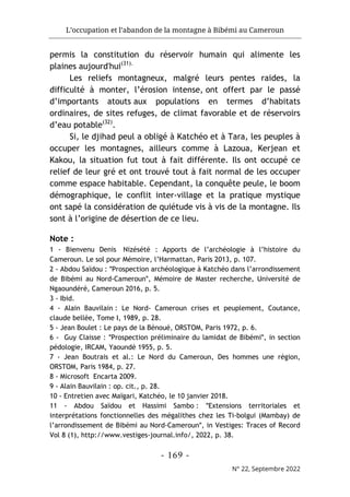L’occupation et l’abandon de la montagne à Bibémi au Cameroun
- 169 -
N° 22, Septembre 2022
permis la constitution du réservoir humain qui alimente les
plaines aujourd'hui(31).
Les reliefs montagneux, malgré leurs pentes raides, la
difficulté à monter, l’érosion intense, ont offert par le passé
d’importants atouts aux populations en termes d’habitats
ordinaires, de sites refuges, de climat favorable et de réservoirs
d’eau potable(32)
.
Si, le djihad peul a obligé à Katchéo et à Tara, les peuples à
occuper les montagnes, ailleurs comme à Lazoua, Kerjean et
Kakou, la situation fut tout à fait différente. Ils ont occupé ce
relief de leur gré et ont trouvé tout à fait normal de les occuper
comme espace habitable. Cependant, la conquête peule, le boom
démographique, le conflit inter-village et la pratique mystique
ont sapé la considération de quiétude vis à vis de la montagne. Ils
sont à l’origine de désertion de ce lieu.
Note :
1 - Bienvenu Denis Nizésété : Apports de l’archéologie à l’histoire du
Cameroun. Le sol pour Mémoire, l’Harmattan, Paris 2013, p. 107.
2 - Abdou Saïdou : ʺProspection archéologique à Katchéo dans l’arrondissement
de Bibémi au Nord-Camerounʺ, Mémoire de Master recherche, Université de
Ngaoundéré, Cameroun 2016, p. 5.
3 - Ibid.
4 - Alain Bauvilain : Le Nord- Cameroun crises et peuplement, Coutance,
claude bellée, Tome I, 1989, p. 28.
5 - Jean Boulet : Le pays de la Bénoué, ORSTOM, Paris 1972, p. 6.
6 - Guy Claisse : ʺProspection préliminaire du lamidat de Bibémiʺ, in section
pédologie, IRCAM, Yaoundé 1955, p. 5.
7 - Jean Boutrais et al.: Le Nord du Cameroun, Des hommes une région,
ORSTOM, Paris 1984, p. 27.
8 - Microsoft Encarta 2009.
9 - Alain Bauvilain : op. cit., p. 28.
10 - Entretien avec Maïgari, Katchéo, le 10 janvier 2018.
11 - Abdou Saïdou et Hassimi Sambo : ʺExtensions territoriales et
interprétations fonctionnelles des mégalithes chez les Ti-bolgui (Mambay) de
l’arrondissement de Bibémi au Nord-Camerounʺ, in Vestiges: Traces of Record
Vol 8 (1), http://www.vestiges-journal.info/, 2022, p. 38.
 