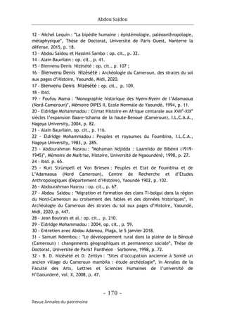 Abdou Saïdou
- 170 -
Revue Annales du patrimoine
12 - Michel Lequin : ʺLa bipédie humaine : épistémologie, paléoanthropologie,
métaphysiqueʺ, Thèse de Doctorat, Université de Paris Ouest, Nanterre la
défense, 2015, p. 18.
13 - Abdou Saïdou et Hassimi Sambo : op. cit., p. 32.
14 - Alain Bauvilain : op. cit., p. 41.
15 - Bienvenu Denis Nizésété : op. cit., p. 107 ;
16 - Bienvenu Denis Nizésété : Archéologie du Cameroun, des strates du sol
aux pages d’Histoire, Yaoundé, Midi, 2020.
17 - Bienvenu Denis Nizésété : op. cit., p. 109.
18 - Ibid.
19 - Foufou Mama : ʺMonographie historique des Nyem-Nyem de l’Adamaoua
(Nord-Cameroun)ʺ, Mémoire DIPES II, Ecole Normale de Yaoundé, 1994, p. 11.
20 - Eldridge Mohammadou : Climat Histoire en Afrique centarale aux XVIIe
-XIXe
siècles l’expansion Baare-tchama de la haute-Benoué (Cameroun), I.L.C.A.A.,
Nagoya University, 2004, p. 82.
21 - Alain Bauvilain, op. cit., p. 116.
22 - Eldridge Mohammadou : Peuples et royaumes du Foumbina, I.L.C.A.,
Nagoya University, 1983, p. 285.
23 - Abdourahman Nasrou : ʺMohaman Ndjidda : Laamiido de Bibémi (1919-
1945)ʺ, Mémoire de Maitrise, Histoire, Université de Ngaoundéré, 1998, p. 27.
24 - Ibid. p. 65.
25 - Kurt Strümpell et Von Briesen : Peuples et Etat de Foumbina et de
L’Adamaoua (Nord Cameroun), Centre de Recherche et d’Etudes
Anthropologiques (Département d’Histoire), Yaoundé 1902, p. 102.
26 - Abdourahman Nasrou : op. cit., p. 67.
27 - Abdou Saïdou : ʺMigration et formation des clans Ti-bolgui dans la région
du Nord-Cameroun au croisement des fables et des données historiquesʺ, in
Archéologie du Cameroun des strates du sol aux pages d’Histoire, Yaoundé,
Midi, 2020, p. 447.
28 - Jean Boutrais et al.: op. cit., p. 210.
29 - Eldridge Mohammadou : 2004, op. cit., p. 59.
30 - Entretien avec Abdou Adamou, Piaga, le 5 janvier 2018.
31 - Samuel Ndembou : ʺLe développement rural dans la plaine de la Bénoué
(Cameroun) : changements géographiques et permanence socialeʺ, Thèse de
Doctorat, Université de Paris1 Panthéon – Sorbonne, 1998, p. 72.
32 - B. D. Nizésété et D. Zeitlyn : ʺSites d’occupation ancienne à Somié un
ancien village du Cameroun mambila : étude archéologieʺ, in Annales de la
Faculté des Arts, Lettres et Sciences Humaines de l’université de
N’Gaounderé, vol. X, 2008, p. 47.
 