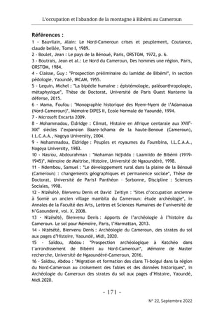 L’occupation et l’abandon de la montagne à Bibémi au Cameroun
- 171 -
N° 22, Septembre 2022
Références :
1 - Bauvilain, Alain: Le Nord-Cameroun crises et peuplement, Coutance,
claude bellée, Tome I, 1989.
2 - Boulet, Jean : Le pays de la Bénoué, Paris, ORSTOM, 1972, p. 6.
3 - Boutrais, Jean et al.: Le Nord du Cameroun, Des hommes une région, Paris,
ORSTOM, 1984.
4 - Claisse, Guy : ʺProspection préliminaire du lamidat de Bibémiʺ, in section
pédologie, Yaoundé, IRCAM, 1955.
5 - Lequin, Michel : ʺLa bipédie humaine : épistémologie, paléoanthropologie,
métaphysiqueʺ, Thèse de Doctorat, Université de Paris Ouest Nanterre la
défense, 2015.
6 - Mama, Foufou : ʺMonographie historique des Nyem-Nyem de l’Adamaoua
(Nord-Cameroun)ʺ, Mémoire DIPES II, Ecole Normale de Yaoundé, 1994.
7 - Microsoft Encarta 2009.
8 - Mohammadou, Eldridge : Climat, Histoire en Afrique centarale aux XVIIe
-
XIXe
siècles l’expansion Baare-tchama de la haute-Benoué (Cameroun),
I.L.C.A.A., Nagoya University, 2004.
9 - Mohammadou, Eldridge : Peuples et royaumes du Foumbina, I.L.C.A.A.,
Nagoya University, 1983.
10 - Nasrou, Abdourahman : ʺMohaman Ndjidda : Laamiido de Bibémi (1919-
1945)ʺ, Mémoire de Maitrise, Histoire, Université de Ngaoundéré, 1998.
11 - Ndembou, Samuel : ʺLe développement rural dans la plaine de la Bénoué
(Cameroun) : changements géographiques et permanence socialeʺ, Thèse de
Doctorat, Université de Paris1 Panthéon – Sorbonne, Discipline : Sciences
Sociales, 1998.
12 - Nizésété, Bienvenu Denis et David Zeitlyn : ʺSites d’occupation ancienne
à Somié un ancien village mambila du Cameroun: étude archéologieʺ, in
Annales de la Faculté des Arts, Lettres et Sciences Humaines de l’université de
N’Gaounderé, vol. X, 2008.
13 - Nizésété, Bienvenu Denis : Apports de l’archéologie à l’histoire du
Cameroun. Le sol pour Mémoire, Paris, l’Harmattan, 2013.
14 - Nizésété, Bienvenu Denis : Archéologie du Cameroun, des strates du sol
aux pages d’Histoire, Yaoundé, Midi, 2020.
15 - Saïdou, Abdou : ʺProspection archéologique à Katchéo dans
l’arrondissement de Bibémi au Nord-Camerounʺ, Mémoire de Master
recherche, Université de Ngaoundéré-Cameroun, 2016.
16 - Saïdou, Abdou : ʺMigration et formation des clans Ti-bolgui dans la région
du Nord-Cameroun au croisement des fables et des données historiquesʺ, in
Archéologie du Cameroun des strates du sol aux pages d’Histoire, Yaoundé,
Midi.2020.
 