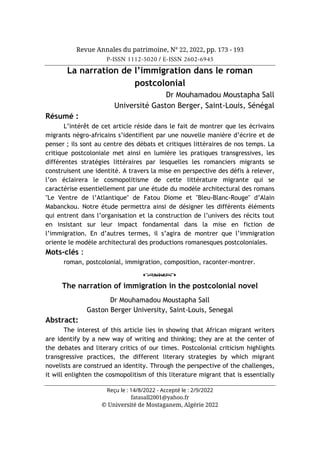 Revue Annales du patrimoine, N° 22, 2022, pp. 173 - 193
P-ISSN 1112-5020 / E-ISSN 2602-6945
Reçu le : 14/8/2022 - Accepté le : 2/9/2022
fatasall2001@yahoo.fr
© Université de Mostaganem, Algérie 2022
La narration de l’immigration dans le roman
postcolonial
Dr Mouhamadou Moustapha Sall
Université Gaston Berger, Saint-Louis, Sénégal
Résumé :
L’intérêt de cet article réside dans le fait de montrer que les écrivains
migrants négro-africains s’identifient par une nouvelle manière d’écrire et de
penser ; ils sont au centre des débats et critiques littéraires de nos temps. La
critique postcoloniale met ainsi en lumière les pratiques transgressives, les
différentes stratégies littéraires par lesquelles les romanciers migrants se
construisent une identité. A travers la mise en perspective des défis à relever,
l’on éclairera le cosmopolitisme de cette littérature migrante qui se
caractérise essentiellement par une étude du modèle architectural des romans
"Le Ventre de l’Atlantique" de Fatou Diome et "Bleu-Blanc-Rouge" d’Alain
Mabanckou. Notre étude permettra ainsi de désigner les différents éléments
qui entrent dans l’organisation et la construction de l’univers des récits tout
en insistant sur leur impact fondamental dans la mise en fiction de
l’immigration. En d’autres termes, il s’agira de montrer que l’immigration
oriente le modèle architectural des productions romanesques postcoloniales.
Mots-clés :
roman, postcolonial, immigration, composition, raconter-montrer.
o
The narration of immigration in the postcolonial novel
Dr Mouhamadou Moustapha Sall
Gaston Berger University, Saint-Louis, Senegal
Abstract:
The interest of this article lies in showing that African migrant writers
are identify by a new way of writing and thinking; they are at the center of
the debates and literary critics of our times. Postcolonial criticism highlights
transgressive practices, the different literary strategies by which migrant
novelists are construed an identity. Through the perspective of the challenges,
it will enlighten the cosmopolitism of this literature migrant that is essentially
 