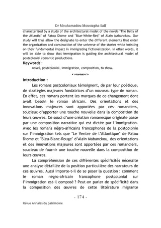 Dr Mouhamadou Moustapha Sall
- 174 -
Revue Annales du patrimoine
characterized by a study of the architectural model of the novels "The Belly of
the Atlantic" of Fatou Diome and "Blue-White-Red" of Alain Mabanckou. Our
study will thus allow the designate to enter the different elements that enter
the organization and construction of the universe of the stories while insisting
on their fundamental impact in immigrating fictionalization. In other words, it
will be able to show that immigration is guiding the architectural model of
postcolonial romantic productions.
Keywords:
novel, postcolonial, immigration, composition, to show.
o
Introduction :
Les romans postcoloniaux témoignent, de par leur poétique,
de stratégies majeures fondatrices d’un nouveau type de roman.
En effet, ces romans portent les marques de ce changement dont
avait besoin le roman africain. Des orientations et des
innovations majeures sont apportées par ces romanciers,
soucieux d’apporter une touche nouvelle dans la composition de
leurs œuvres. Ce souci d’une création romanesque originale passe
par une composition narrative qui est dictée par l’immigration.
Avec les romans négro-africains francophones de la postcolonie
sur l’immigration tels que "Le Ventre de l’Atlantique" de Fatou
Diome et "Bleu-Blanc-Rouge" d’Alain Mabanckou, des orientations
et des innovations majeures sont apportées par ces romanciers,
soucieux de fournir une touche nouvelle dans la composition de
leurs œuvres.
La compréhension de ces différentes spécificités nécessite
une analyse détaillée de la position particulière des narrateurs de
ces œuvres. Aussi importe-t-il de se poser la question : comment
le roman négro-africain francophone postcolonial sur
l’immigration est-il composé ? Peut-on parler de spécificité dans
la composition des œuvres de cette littérature migrante
 