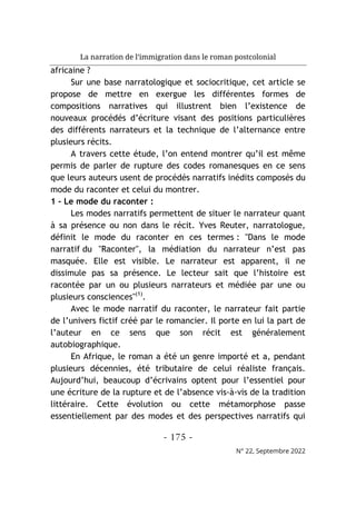 La narration de l’immigration dans le roman postcolonial
- 175 -
N° 22, Septembre 2022
africaine ?
Sur une base narratologique et sociocritique, cet article se
propose de mettre en exergue les différentes formes de
compositions narratives qui illustrent bien l’existence de
nouveaux procédés d’écriture visant des positions particulières
des différents narrateurs et la technique de l’alternance entre
plusieurs récits.
A travers cette étude, l’on entend montrer qu’il est même
permis de parler de rupture des codes romanesques en ce sens
que leurs auteurs usent de procédés narratifs inédits composés du
mode du raconter et celui du montrer.
1 - Le mode du raconter :
Les modes narratifs permettent de situer le narrateur quant
à sa présence ou non dans le récit. Yves Reuter, narratologue,
définit le mode du raconter en ces termes : "Dans le mode
narratif du "Raconter", la médiation du narrateur n’est pas
masquée. Elle est visible. Le narrateur est apparent, il ne
dissimule pas sa présence. Le lecteur sait que l’histoire est
racontée par un ou plusieurs narrateurs et médiée par une ou
plusieurs consciences"(1)
.
Avec le mode narratif du raconter, le narrateur fait partie
de l’univers fictif créé par le romancier. Il porte en lui la part de
l’auteur en ce sens que son récit est généralement
autobiographique.
En Afrique, le roman a été un genre importé et a, pendant
plusieurs décennies, été tributaire de celui réaliste français.
Aujourd’hui, beaucoup d’écrivains optent pour l’essentiel pour
une écriture de la rupture et de l’absence vis-à-vis de la tradition
littéraire. Cette évolution ou cette métamorphose passe
essentiellement par des modes et des perspectives narratifs qui
 