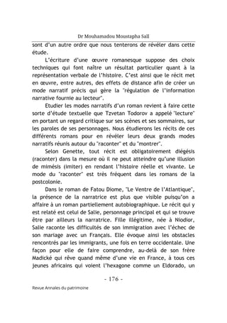 Dr Mouhamadou Moustapha Sall
- 176 -
Revue Annales du patrimoine
sont d’un autre ordre que nous tenterons de révéler dans cette
étude.
L’écriture d’une œuvre romanesque suppose des choix
techniques qui font naître un résultat particulier quant à la
représentation verbale de l’histoire. C’est ainsi que le récit met
en œuvre, entre autres, des effets de distance afin de créer un
mode narratif précis qui gère la "régulation de l’information
narrative fournie au lecteur".
Etudier les modes narratifs d’un roman revient à faire cette
sorte d’étude textuelle que Tzvetan Todorov a appelé "lecture"
en portant un regard critique sur ses scènes et ses sommaires, sur
les paroles de ses personnages. Nous étudierons les récits de ces
différents romans pour en révéler leurs deux grands modes
narratifs réunis autour du "raconter" et du "montrer".
Selon Genette, tout récit est obligatoirement diégésis
(raconter) dans la mesure où il ne peut atteindre qu’une illusion
de mimésis (imiter) en rendant l’histoire réelle et vivante. Le
mode du "raconter" est très fréquent dans les romans de la
postcolonie.
Dans le roman de Fatou Diome, "Le Ventre de l’Atlantique",
la présence de la narratrice est plus que visible puisqu’on a
affaire à un roman partiellement autobiographique. Le récit qui y
est relaté est celui de Salie, personnage principal et qui se trouve
être par ailleurs la narratrice. Fille illégitime, née à Niodior,
Salie raconte les difficultés de son immigration avec l’échec de
son mariage avec un Français. Elle évoque ainsi les obstacles
rencontrés par les immigrants, une fois en terre occidentale. Une
façon pour elle de faire comprendre, au-delà de son frère
Madické qui rêve quand même d’une vie en France, à tous ces
jeunes africains qui voient l’hexagone comme un Eldorado, un
 