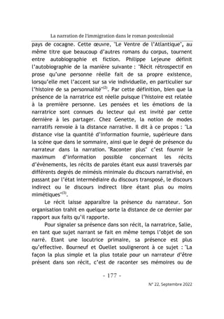 La narration de l’immigration dans le roman postcolonial
- 177 -
N° 22, Septembre 2022
pays de cocagne. Cette œuvre, "Le Ventre de l’Atlantique", au
même titre que beaucoup d’autres romans du corpus, tournent
entre autobiographie et fiction. Philippe Lejeune définit
l’autobiographie de la manière suivante : "Récit rétrospectif en
prose qu’une personne réelle fait de sa propre existence,
lorsqu’elle met l’accent sur sa vie individuelle, en particulier sur
l’histoire de sa personnalité"(2)
. Par cette définition, bien que la
présence de la narratrice est réelle puisque l’histoire est relatée
à la première personne. Les pensées et les émotions de la
narratrice sont connues du lecteur qui est invité par cette
dernière à les partager. Chez Genette, la notion de modes
narratifs renvoie à la distance narrative. Il dit à ce propos : "La
distance vise la quantité d’information fournie, supérieure dans
la scène que dans le sommaire, ainsi que le degré de présence du
narrateur dans la narration. "Raconter plus" c’est fournir le
maximum d’information possible concernant les récits
d’évènements, les récits de paroles étant eux aussi traversés par
différents degrés de mimésis minimale du discours narrativisé, en
passant par l’état intermédiaire du discours transposé, le discours
indirect ou le discours indirect libre étant plus ou moins
mimétiques"(3)
.
Le récit laisse apparaître la présence du narrateur. Son
organisation trahit en quelque sorte la distance de ce dernier par
rapport aux faits qu’il rapporte.
Pour signaler sa présence dans son récit, la narratrice, Salie,
en tant que sujet narrant se fait en même temps l’objet de son
narré. Etant une locutrice primaire, sa présence est plus
qu’effective. Bourneuf et Ouellet souligneront à ce sujet : "La
façon la plus simple et la plus totale pour un narrateur d’être
présent dans son récit, c’est de raconter ses mémoires ou de
 
