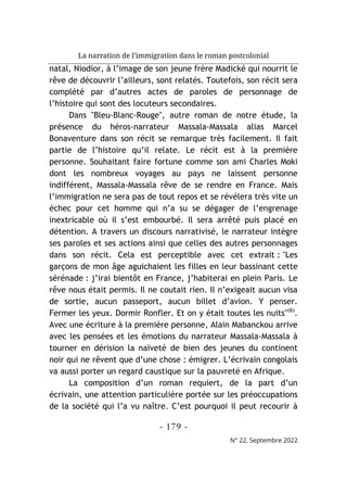 La narration de l’immigration dans le roman postcolonial
- 179 -
N° 22, Septembre 2022
natal, Niodior, à l’image de son jeune frère Madické qui nourrit le
rêve de découvrir l’ailleurs, sont relatés. Toutefois, son récit sera
complété par d’autres actes de paroles de personnage de
l’histoire qui sont des locuteurs secondaires.
Dans "Bleu-Blanc-Rouge", autre roman de notre étude, la
présence du héros-narrateur Massala-Massala alias Marcel
Bonaventure dans son récit se remarque très facilement. Il fait
partie de l’histoire qu’il relate. Le récit est à la première
personne. Souhaitant faire fortune comme son ami Charles Moki
dont les nombreux voyages au pays ne laissent personne
indifférent, Massala-Massala rêve de se rendre en France. Mais
l’immigration ne sera pas de tout repos et se révélera très vite un
échec pour cet homme qui n’a su se dégager de l’engrenage
inextricable où il s’est embourbé. Il sera arrêté puis placé en
détention. A travers un discours narrativisé, le narrateur intègre
ses paroles et ses actions ainsi que celles des autres personnages
dans son récit. Cela est perceptible avec cet extrait : "Les
garçons de mon âge aguichaient les filles en leur bassinant cette
sérénade : j’irai bientôt en France, j’habiterai en plein Paris. Le
rêve nous était permis. Il ne coutait rien. Il n’exigeait aucun visa
de sortie, aucun passeport, aucun billet d’avion. Y penser.
Fermer les yeux. Dormir Ronfler. Et on y était toutes les nuits"(6)
.
Avec une écriture à la première personne, Alain Mabanckou arrive
avec les pensées et les émotions du narrateur Massala-Massala à
tourner en dérision la naïveté de bien des jeunes du continent
noir qui ne rêvent que d’une chose : émigrer. L’écrivain congolais
va aussi porter un regard caustique sur la pauvreté en Afrique.
La composition d’un roman requiert, de la part d’un
écrivain, une attention particulière portée sur les préoccupations
de la société qui l’a vu naître. C’est pourquoi il peut recourir à
 