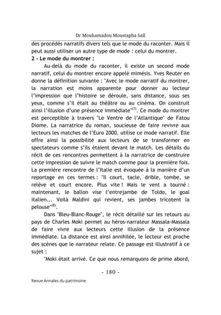 Dr Mouhamadou Moustapha Sall
- 180 -
Revue Annales du patrimoine
des procédés narratifs divers tels que le mode du raconter. Mais il
peut aussi utiliser un autre type de mode : celui du montrer.
2 - Le mode du montrer :
Au-delà du mode du raconter, il existe un second mode
narratif, celui du montrer encore appelé mimésis. Yves Reuter en
donne la définition suivante : "Avec le mode narratif du montrer,
la narration est moins apparente pour donner au lecteur
l’impression que l’histoire se déroule, sans distance, sous ses
yeux, comme s’il était au théâtre ou au cinéma. On construit
ainsi l’illusion d’une présence immédiate"(7)
. Ce mode du montrer
est perceptible à travers "Le Ventre de l’Atlantique" de Fatou
Diome. La narratrice du roman, soucieuse de faire revivre aux
lecteurs les matches de l’Euro 2000, utilise ce mode narratif. Elle
offre ainsi la possibilité aux lecteurs de se transformer en
spectateurs comme s’ils étaient devant le match. Les détails du
récit de ces rencontres permettent à la narratrice de construire
cette impression de suivre le match comme pour la première fois.
La première rencontre de l’Italie est évoquée à la manière d’un
reportage en ces termes : "Il court, tacle, drible, tombe, se
relève et court encore. Plus vite ! Mais le vent a tourné :
maintenant, le ballon vise l’entrejambe de Toldo, le goal
italien... Voilà Maldini qui revient, ses jambes tricotent la
pelouse"(8)
.
Dans "Bleu-Blanc-Rouge", le récit détaillé sur les retours au
pays de Charles Moki permet au héros-narrateur Massala-Massala
de faire vivre aux lecteurs cette illusion de la présence
immédiate. La distance est ainsi annihilée, le lecteur est proche
des scènes que le narrateur relate. Ce passage est illustratif à ce
sujet :
"Moki était arrivé. Ce que nous remarquons de prime abord,
 