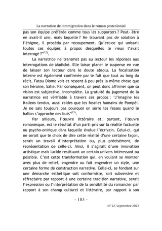 La narration de l’immigration dans le roman postcolonial
- 183 -
N° 22, Septembre 2022
pas son équipe préférée comme tous les supporters ? Peut- être
en avait-il une, mais laquelle ? Ne trouvant pas de solution à
l’énigme, il procéda par recoupement. Qu’est-ce qui unissait
toutes ces équipes à propos desquelles le vieux l’avait
interrogé ?"(12)
.
La narratrice ne transmet pas au lecteur les réponses aux
interrogations de Madické. Elle laisse planer le suspense en vue
de laisser son lecteur dans le doute absolu. La focalisation
interne est également confirmée par le fait que tout au long du
récit, Fatou Diome voit et ressent à peu près la même chose que
son héroïne, Salie. Par conséquent, on peut donc affirmer que sa
vision est subjective, incomplète. La gratuité du jugement de la
narratrice est vérifiable à travers ces propos : "J’imagine les
Italiens tendus, aussi raides que les fossiles humains de Pompéi.
Je ne sais toujours pas pourquoi on serre les fesses quand le
ballon s’approche des buts"(13)
.
Par ailleurs, l’œuvre littéraire et, partant, l’œuvre
romanesque, est le résultat d’un parti pris sur la réalité factuelle
ou psycho-onirique dans laquelle évolue l’écrivain. Celui-ci, qui
ne serait que le choix de dire cette réalité d’une certaine façon,
serait un travail d’interprétation ou, plus précisément, de
représentation de celle-ci. Ainsi, il s’agirait d’une innovation
artistique mais lucide restituant un certain univers intéressant ou
possible. C’est cette transformation qui, en voulant se montrer
avec plus de relief, engendre ou fait engendrer un style, une
certaine forme de construction narrative. Celle-ci, se fondant sur
une démarche esthétique soit conformiste, soit subversive et
réfractaire par rapport à une certaine tradition narrative, serait
l’expression ou l’interprétation de la sensibilité du romancier par
rapport à son champ culturel et littéraire, par rapport à son
 