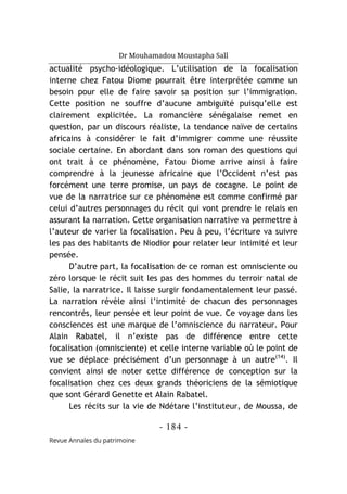 Dr Mouhamadou Moustapha Sall
- 184 -
Revue Annales du patrimoine
actualité psycho-idéologique. L’utilisation de la focalisation
interne chez Fatou Diome pourrait être interprétée comme un
besoin pour elle de faire savoir sa position sur l’immigration.
Cette position ne souffre d’aucune ambiguïté puisqu’elle est
clairement explicitée. La romancière sénégalaise remet en
question, par un discours réaliste, la tendance naïve de certains
africains à considérer le fait d’immigrer comme une réussite
sociale certaine. En abordant dans son roman des questions qui
ont trait à ce phénomène, Fatou Diome arrive ainsi à faire
comprendre à la jeunesse africaine que l’Occident n’est pas
forcément une terre promise, un pays de cocagne. Le point de
vue de la narratrice sur ce phénomène est comme confirmé par
celui d’autres personnages du récit qui vont prendre le relais en
assurant la narration. Cette organisation narrative va permettre à
l’auteur de varier la focalisation. Peu à peu, l’écriture va suivre
les pas des habitants de Niodior pour relater leur intimité et leur
pensée.
D’autre part, la focalisation de ce roman est omnisciente ou
zéro lorsque le récit suit les pas des hommes du terroir natal de
Salie, la narratrice. Il laisse surgir fondamentalement leur passé.
La narration révèle ainsi l’intimité de chacun des personnages
rencontrés, leur pensée et leur point de vue. Ce voyage dans les
consciences est une marque de l’omniscience du narrateur. Pour
Alain Rabatel, il n’existe pas de différence entre cette
focalisation (omnisciente) et celle interne variable où le point de
vue se déplace précisément d’un personnage à un autre(14)
. Il
convient ainsi de noter cette différence de conception sur la
focalisation chez ces deux grands théoriciens de la sémiotique
que sont Gérard Genette et Alain Rabatel.
Les récits sur la vie de Ndétare l’instituteur, de Moussa, de
 