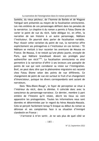 La narration de l’immigration dans le roman postcolonial
- 185 -
N° 22, Septembre 2022
Sankèle, du vieux pécheur, de l’homme de Barbès et de Wagane
Yaltigué sont présentés au moyen de la focalisation omnisciente.
Les vies entières de ces personnages défilent dans les pensées de
la narratrice. Le chapitre 6 du roman a permis à Fatou Diome de
varier le point de vue du récit. Salie délègue ici, en effet, la
narration de son histoire à un autre personnage, Ndétare
l’instituteur. On pourrait donc parler de focalisation variable.
Pour réussir cette variation du point de vue, la narratrice offre
explicitement ses prérogatives à l’instituteur en ces termes : "Et
Ndétare se mettait à leur raconter les aventures de Moussa en
France. De Moussa, il ne restait qu’une photo jaunie, envoyée de
Paris, que Ndétare brandissait devant ses protégés pour
authentifier son récit"(15)
. La focalisation omnisciente va ainsi
permettre à la narratrice d’offrir à ses lecteurs une panoplie de
points de vue qui vont corroborer sa vision sur l’immigration.
Bref, on peut donc dire que le phénomène migratoire est raconté
chez Fatou Diome selon des points de vue différents. Ce
changement de point de vue est surtout le fruit d’un changement
d’énonciateur, puisque les divers correspondants sont autant de
narrateurs.
Dans "Bleu-Blanc-Rouge", le foyer de perception se situe à
l’intérieur du récit, dans la diérèse. Il coïncide donc avec la
conscience du personnage-narrateur. Ce dernier, membre à part
entière de l’histoire qu’il relate, décrit les lieux où vont
apparaitre les protagonistes. Toutes les informations nous sont
données et déterminées par le regard du héros Massala-Massala.
Cela se perçoit facilement lorsqu’il évoque au début du roman sa
détresse et ses complaintes face à sa situation d’immigré
clandestin en France :
"J’arriverai à m’en sortir. Je ne sais plus de quel côté se
 