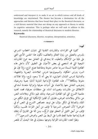 ‫اشبرو‬ ‫أميمة‬
-
34
-
‫اﻟﺘﺮاث‬ ‫ﺣﻮﻟﻴﺎت‬ ‫ﻣﺠﻠﺔ‬
understand and interpret it, to make it an art in which science and all kinds of
knowledge are intertwined. The theater has become a destination for all the
approaches and theories that have found their place in the theatrical discourse, as
a rich literary material that does not skimp on any approach or theory to satisfy
its cognitive saturation. This is perhaps what we will seek to address in this
research, namely the relationship of theatrical discourse to modern theories.
Keywords:
theatrical discourse, theories, reception, interpretation, semiotics.
o
‫تمهيد‬
:
‫المسرحي‬ ‫خطاب‬‫ل‬‫ا‬ ‫تناولت‬ ‫التي‬ ‫النقدية‬ ‫والمقاربات‬ ‫القراءات‬ ‫هي‬ ‫كثيرة‬
‫الفني‬ ‫الأدبي‬ ‫جنس‬‫ل‬‫ا‬ ‫هذا‬ ‫لـكون‬ ،‫والتخالف‬ ‫التعالق‬ ‫زوايا‬ ‫من‬ ‫والتحليل‬ ‫بالدرس‬
‫المقاربات‬ ‫تنوع‬ ‫معه‬ ‫التعامل‬ ‫في‬ ‫يستدعي‬ ‫مما‬ ،‫والتعقيد‬ ‫الإشكال‬ ‫من‬ ‫غاية‬ ‫على‬
‫المنه‬
‫التطبيق‬ ‫على‬ ‫الأحيان‬ ‫بعض‬ ‫في‬ ‫تستعصي‬ ‫قد‬ ‫التي‬ ‫جية‬
"
‫هذه‬ ‫داخل‬ ‫لأن‬
‫علم‬ ‫فإن‬ ‫وإلا‬ ،‫المزج‬ ‫تصنع‬ ‫ومتقاطعة‬ ‫متنوعة‬ ‫عناصر‬ ‫مسرحا‬ ‫المسماة‬ ‫الفنية‬ ‫الظاهرة‬
،‫والشفهية‬ ‫ية‬‫البصر‬ ‫العلامات‬ ‫تدرس‬ ‫والسيميولوجيا‬ ،‫حكاية‬‫ل‬‫ا‬ ‫يدرس‬ ‫السرد‬
‫وجود‬ ‫لا‬ ‫أنه‬ ‫يعني‬ ‫مما‬ ،‫حواري‬‫ل‬‫ا‬ ‫التبادل‬ ‫تدرس‬ ‫والتداولية‬
‫جالات‬‫م‬‫ل‬ ‫وإنما‬ ،‫لمزج‬
‫ومتكافئة‬ ‫متنوعة‬
"
)
1
(
،‫وعرضية‬ ‫نصية‬ :‫أدلتها‬ ‫المتباينة‬ ‫الإبداعية‬ ‫الظاهرة‬ ‫هذه‬ .
‫معها‬ ‫التعامل‬ ‫يستوجب‬
‫ب‬
‫تستدعي‬ ‫متعددة‬ ‫وإجرائية‬ ‫معرفية‬ ‫أدوات‬ ‫على‬ ‫الاعتماد‬
‫حديد‬‫ت‬ ‫قصد‬ ،‫معرفية‬ ‫منطلقات‬ ‫على‬ ‫تستند‬ ‫وتصورات‬ ‫مقاربات‬ ‫من‬ ‫الانطلاق‬
‫الظا‬ ‫تميز‬ ‫التي‬ ‫التمسرح‬ ‫خاصية‬
‫النص‬ ‫وعلامات‬ ‫دلائل‬ ‫بتمييز‬ ‫وذلك‬ ،‫المسرحية‬ ‫هرة‬
‫من‬ ‫الـكثير‬ ‫تؤرق‬ ‫التي‬ ‫الإشكالية‬ ‫جاوز‬‫ت‬‫ن‬ ‫أن‬ ‫حاولين‬‫م‬ ،‫العرض‬ ‫وعلامات‬ ‫دلائل‬ ‫عن‬
‫في‬ ‫أم‬ ‫النص‬ ‫في‬ ‫التمسرح‬ ‫خصائص‬ ‫توجد‬ ‫هل‬ :‫سؤال‬ ‫شكل‬ ‫في‬ ‫والمصاغة‬ ‫النقاد‬
‫العرض؟‬
"
‫ولـكنها‬ ،‫حسب‬‫ف‬ ‫القراءة‬ ‫أجل‬ ‫من‬ ‫تؤلف‬ ‫لا‬ ‫المسرحية‬ ‫النصوص‬ ‫لأن‬
‫أج‬ ‫من‬ ‫تؤلف‬
‫يمتلك‬ ‫أن‬ ‫القارئ‬ ‫على‬ ‫ثمة‬ ‫ومن‬ ...‫الركح‬ ‫فوق‬ ‫التحقق‬ ‫أو‬ ‫التمثيل‬ ‫ل‬
‫المسرحيين‬ ‫والعرض‬ ‫النص‬ ‫بين‬ ‫الربط‬ ‫على‬ ‫قادرا‬ ‫جعله‬‫ت‬ ‫خاصة‬ ‫إبداعية‬ ‫قدرة‬
"
)
2
(
.
‫نقتصر‬ ‫أن‬ ‫البحث‬ ‫هذا‬ ‫في‬ ‫سنحاول‬ ‫وتنوعها‬ ‫القرائية‬ ‫المقاربات‬ ‫لتعدد‬ ‫ونظرا‬
 
