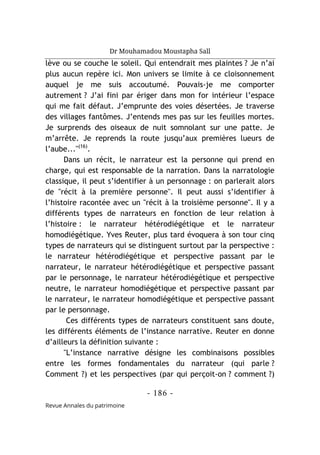 Dr Mouhamadou Moustapha Sall
- 186 -
Revue Annales du patrimoine
lève ou se couche le soleil. Qui entendrait mes plaintes ? Je n’ai
plus aucun repère ici. Mon univers se limite à ce cloisonnement
auquel je me suis accoutumé. Pouvais-je me comporter
autrement ? J’ai fini par ériger dans mon for intérieur l’espace
qui me fait défaut. J’emprunte des voies désertées. Je traverse
des villages fantômes. J’entends mes pas sur les feuilles mortes.
Je surprends des oiseaux de nuit somnolant sur une patte. Je
m’arrête. Je reprends la route jusqu’aux premières lueurs de
l’aube..."(16)
.
Dans un récit, le narrateur est la personne qui prend en
charge, qui est responsable de la narration. Dans la narratologie
classique, il peut s’identifier à un personnage : on parlerait alors
de "récit à la première personne". Il peut aussi s’identifier à
l’histoire racontée avec un "récit à la troisième personne". Il y a
différents types de narrateurs en fonction de leur relation à
l’histoire : le narrateur hétérodiégétique et le narrateur
homodiégétique. Yves Reuter, plus tard évoquera à son tour cinq
types de narrateurs qui se distinguent surtout par la perspective :
le narrateur hétérodiégétique et perspective passant par le
narrateur, le narrateur hétérodiégétique et perspective passant
par le personnage, le narrateur hétérodiégétique et perspective
neutre, le narrateur homodiégétique et perspective passant par
le narrateur, le narrateur homodiégétique et perspective passant
par le personnage.
Ces différents types de narrateurs constituent sans doute,
les différents éléments de l’instance narrative. Reuter en donne
d’ailleurs la définition suivante :
"L’instance narrative désigne les combinaisons possibles
entre les formes fondamentales du narrateur (qui parle ?
Comment ?) et les perspectives (par qui perçoit-on ? comment ?)
 