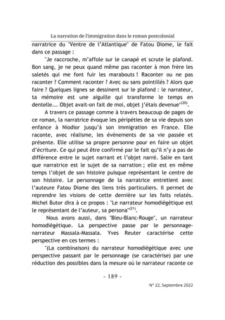 La narration de l’immigration dans le roman postcolonial
- 189 -
N° 22, Septembre 2022
narratrice du "Ventre de l’Atlantique" de Fatou Diome, le fait
dans ce passage :
"Je raccroche, m’affole sur le canapé et scrute le plafond.
Bon sang, je ne peux quand même pas raconter à mon frère les
saletés qui me font fuir les marabouts ! Raconter ou ne pas
raconter ? Comment raconter ? Avec ou sans pointillés ? Alors que
faire ? Quelques lignes se dessinent sur le plafond : le narrateur,
ta mémoire est une aiguille qui transforme le temps en
dentelle... Objet avait-on fait de moi, objet j’étais devenue"(20)
.
A travers ce passage comme à travers beaucoup de pages de
ce roman, la narratrice évoque les péripéties de sa vie depuis son
enfance à Niodior jusqu’à son immigration en France. Elle
raconte, avec réalisme, les événements de sa vie passée et
présente. Elle utilise sa propre personne pour en faire un objet
d’écriture. Ce qui peut être confirmé par le fait qu’il n’y a pas de
différence entre le sujet narrant et l’objet narré. Salie en tant
que narratrice est le sujet de sa narration ; elle est en même
temps l’objet de son histoire puisque représentant le centre de
son histoire. Le personnage de la narratrice entretient avec
l’auteure Fatou Diome des liens très particuliers. Il permet de
reprendre les visions de cette dernière sur les faits relatés.
Michel Butor dira à ce propos : "Le narrateur homodiégétique est
le représentant de l’auteur, sa persona"(21)
.
Nous avons aussi, dans "Bleu-Blanc-Rouge", un narrateur
homodiégétique. La perspective passe par le personnage-
narrateur Massala-Massala. Yves Reuter caractérise cette
perspective en ces termes :
"(La combinaison) du narrateur homodiégétique avec une
perspective passant par le personnage (se caractérise) par une
réduction des possibles dans la mesure où le narrateur raconte ce
 
