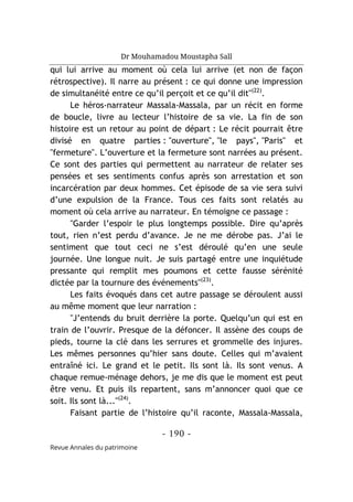 Dr Mouhamadou Moustapha Sall
- 190 -
Revue Annales du patrimoine
qui lui arrive au moment où cela lui arrive (et non de façon
rétrospective). Il narre au présent : ce qui donne une impression
de simultanéité entre ce qu’il perçoit et ce qu’il dit"(22)
.
Le héros-narrateur Massala-Massala, par un récit en forme
de boucle, livre au lecteur l’histoire de sa vie. La fin de son
histoire est un retour au point de départ : Le récit pourrait être
divisé en quatre parties : "ouverture", "le pays", "Paris" et
"fermeture". L’ouverture et la fermeture sont narrées au présent.
Ce sont des parties qui permettent au narrateur de relater ses
pensées et ses sentiments confus après son arrestation et son
incarcération par deux hommes. Cet épisode de sa vie sera suivi
d’une expulsion de la France. Tous ces faits sont relatés au
moment où cela arrive au narrateur. En témoigne ce passage :
"Garder l’espoir le plus longtemps possible. Dire qu’après
tout, rien n’est perdu d’avance. Je ne me dérobe pas. J’ai le
sentiment que tout ceci ne s’est déroulé qu’en une seule
journée. Une longue nuit. Je suis partagé entre une inquiétude
pressante qui remplit mes poumons et cette fausse sérénité
dictée par la tournure des événements"(23)
.
Les faits évoqués dans cet autre passage se déroulent aussi
au même moment que leur narration :
"J’entends du bruit derrière la porte. Quelqu’un qui est en
train de l’ouvrir. Presque de la défoncer. Il assène des coups de
pieds, tourne la clé dans les serrures et grommelle des injures.
Les mêmes personnes qu’hier sans doute. Celles qui m’avaient
entraîné ici. Le grand et le petit. Ils sont là. Ils sont venus. A
chaque remue-ménage dehors, je me dis que le moment est peut
être venu. Et puis ils repartent, sans m’annoncer quoi que ce
soit. Ils sont là..."(24)
.
Faisant partie de l’histoire qu’il raconte, Massala-Massala,
 