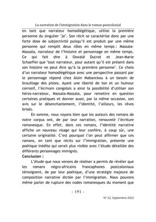 La narration de l’immigration dans le roman postcolonial
- 191 -
N° 22, Septembre 2022
en tant que narrateur homodiégétique, utilise la première
personne du singulier "je". Son récit se caractérise donc par une
forte dose de subjectivité puisqu’il est produit par une même
personne qui remplit deux rôles en même temps : Massala-
Massala, narrateur de l’histoire et personnage en même temps.
Ce qui fait dire à Oswald Ducrot et Jean-Marie
Schaeffer que "tout narrateur, pour autant qu’il est présent dans
son histoire ne peut être qu’à la première personne". Ce choix
d’un narrateur homodiégétique avec une perspective passant par
le personnage répond chez Alain Mabanckou à un besoin de
brouillage des pistes. Ayant une liberté de ton et un humour
corrosif, l’écrivain congolais a ainsi la possibilité d’utiliser son
héros-narrateur, Massala-Massala, pour remettre en question
certaines pratiques et donner aussi, par la même occasion, son
avis sur le désenchantement, l’identité, l’ailleurs, les rêves
brisés.
En somme, nous voyons bien que les auteurs des romans de
notre corpus ont, de par leur narration, renouvelé l’écriture
romanesque. En effet, dans ces romans, l’identité narrative
affiche un nouveau visage qui leur confère, à coup sûr, une
certaine originalité. C’e