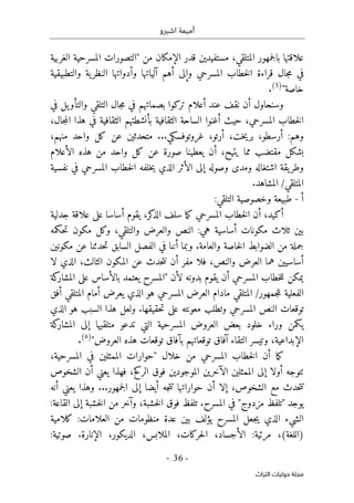 ‫اشبرو‬ ‫أميمة‬
-
36
-
‫اﻟﺘﺮاث‬ ‫ﺣﻮﻟﻴﺎت‬ ‫ﻣﺠﻠﺔ‬
‫من‬ ‫الإمكان‬ ‫قدر‬ ‫مستفيدين‬ ،‫المتلقي‬ ‫جمهور‬‫ل‬‫با‬ ‫علاقتها‬
"
‫الغربية‬ ‫المسرحية‬ ‫التصورات‬
‫والتطبيقية‬ ‫ية‬‫النظر‬ ‫وأدواتها‬ ‫آلياتها‬ ‫أهم‬ ‫وإلى‬ ‫المسرحي‬ ‫خطاب‬‫ل‬‫ا‬ ‫قراءة‬ ‫جال‬‫م‬ ‫في‬
‫خاصة‬
"
)
5
(
.
‫في‬ ‫يل‬‫والتأو‬ ‫التلقي‬ ‫جال‬‫م‬ ‫في‬ ‫بصماتهم‬ ‫تركوا‬ ‫أعلام‬ ‫عند‬ ‫نقف‬ ‫أن‬ ‫وسنحاول‬
،‫جال‬‫م‬‫ال‬ ‫هذا‬ ‫في‬ ‫الثقافية‬ ‫بأنشطتهم‬ ‫الثقافية‬ ‫الساحة‬ ‫أغنوا‬ ‫حيث‬ ،‫المسرحي‬ ‫خطاب‬‫ل‬‫ا‬
،‫أرتو‬ ،‫خت‬‫ي‬‫بر‬ ،‫أرسطو‬ :‫وهم‬
،‫منهم‬ ‫واحد‬ ‫كل‬ ‫عن‬ ‫متحدثين‬ ...‫غروتوفسكي‬
‫من‬ ‫واحد‬ ‫كل‬ ‫عن‬ ‫صورة‬ ‫يعطينا‬ ‫أن‬ ،‫يتيح‬ ‫مما‬ ‫مقتضب‬ ‫بشكل‬
‫الأعلام‬ ‫هذه‬
‫نفسية‬ ‫في‬ ‫المسرحي‬ ‫خطاب‬‫ل‬‫ا‬ ‫خلفه‬‫ي‬ ‫الذي‬ ‫الأثر‬ ‫إلى‬ ‫وصوله‬ ‫ومدى‬ ‫اشتغاله‬ ‫يقة‬‫وطر‬
.‫المشاهد‬ /‫المتلقي‬
‫أ‬
-
:‫التلقي‬ ‫وخصوصية‬ ‫طبيعة‬
‫جدلية‬ ‫علاقة‬ ‫على‬ ‫أساسا‬ ‫يقوم‬ ،‫كر‬
‫الذ‬ ‫سلف‬ ‫ما‬‫ك‬ ‫المسرحي‬ ‫خطاب‬‫ل‬‫ا‬ ‫أن‬ ،‫أكيد‬
‫حكمه‬‫ت‬ ‫مكون‬ ‫وكل‬ ،‫والتلقي‬ ‫والعرض‬ ‫النص‬ :‫هي‬ ‫أساسية‬ ‫مكونات‬ ‫ثلاث‬ ‫بين‬
‫مكونين‬ ‫عن‬ ‫حدثنا‬‫ت‬ ‫السابق‬ ‫الفصل‬ ‫في‬ ‫أننا‬ ‫وبما‬ .‫والعامة‬ ‫خاصة‬‫ل‬‫ا‬ ‫الضوابط‬ ‫من‬ ‫جملة‬
‫لا‬ ‫الذي‬ ،‫الثالث‬ ‫المكون‬ ‫عن‬ ‫حدث‬‫ت‬‫ن‬ ‫أن‬ ‫مفر‬ ‫فلا‬ ،‫والنص‬ ‫العرض‬ ‫هما‬ ‫أساسيين‬
‫لأن‬ ‫بدونه‬ ‫يقوم‬ ‫أن‬ ‫المسرحي‬ ‫خطاب‬‫ل‬‫ل‬ ‫يمكن‬
"
‫كة‬
‫المشار‬ ‫على‬ ‫بالأساس‬ ‫يعتمد‬ ‫المسرح‬
/‫جمهور‬‫ل‬‫ل‬ ‫الفعلية‬
‫ال‬ ‫العرض‬ ‫مادام‬ ‫المتلقي‬
‫أفق‬ ‫المتلقي‬ ‫أمام‬ ‫يعرض‬ ‫الذي‬ ‫هو‬ ‫مسرحي‬
‫الذي‬ ‫هو‬ ‫السبب‬ ‫هذا‬ ‫ولعل‬ .‫حقيقها‬‫ت‬ ‫على‬ ‫معونته‬ ‫وتطلب‬ ‫المسرحي‬ ‫النص‬ ‫توقعات‬
‫كة‬
‫المشار‬ ‫إلى‬ ‫متلقيها‬ ‫تدعو‬ ‫التي‬ ‫المسرحية‬ ‫العروض‬ ‫بعض‬ ‫خلود‬ ‫وراء‬ ‫يكمن‬
‫العروض‬ ‫هذه‬ ‫توقعات‬ ‫بآفاق‬ ‫توقعاتهم‬ ‫آفاق‬ ‫التقاء‬ ‫وتيسر‬ ،‫الإبداعية‬
"
)
6
(
.
‫الم‬ ‫خطاب‬‫ل‬‫ا‬ ‫أن‬ ‫ما‬‫ك‬
‫خلال‬ ‫من‬ ‫سرحي‬
"
،‫المسرحية‬ ‫في‬ ‫الممثلين‬ ‫حوارات‬
‫الشخوص‬ ‫أن‬ ‫يعني‬ ‫فهذا‬ ،‫الركح‬ ‫فوق‬ ‫الموجودين‬ ‫الآخرين‬ ‫الممثلين‬ ‫إلى‬ ‫أولا‬ ‫ٺتوجه‬
‫أنه‬ ‫يعني‬ ‫وهذا‬ ...‫جمهور‬‫ل‬‫ا‬ ‫إلى‬ ‫أيضا‬ ‫جه‬‫ت‬‫ت‬ ‫حواراتها‬ ‫أن‬ ‫إلا‬ ،‫الشخوص‬ ‫مع‬ ‫حدث‬‫ت‬‫ت‬
‫يوجد‬
"
‫مزدوج‬ ‫تلفظ‬
"
‫الق‬ ‫إلى‬ ‫خشبة‬‫ل‬‫ا‬ ‫من‬ ‫وآخر‬ ،‫خشبة‬‫ل‬‫ا‬ ‫فوق‬ ‫تلفظ‬ .‫المسرح‬ ‫في‬
:‫اعة‬
‫كلامية‬ :‫العلامات‬ ‫من‬ ‫منظومات‬ ‫عدة‬ ‫بين‬ ‫يؤلف‬ ‫المسرح‬ ‫جعل‬‫ي‬ ‫الذي‬ ‫الشيء‬
:‫صوتية‬ .‫الإنارة‬ ،‫الديكور‬ ،‫الملابس‬ ،‫حركات‬‫ل‬‫ا‬ ،‫الأجساد‬ :‫مرئية‬ ،(‫)اللغة‬
 