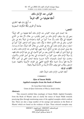 ‫حو‬ ‫مجلة‬
‫العدد‬ ،‫التراث‬ ‫ليات‬
22
،
2022
‫ص‬ ،
47
-
61
P-ISSN 1112-5020 / E-ISSN 2602-6945
:‫اﻻﺳﺘﻼم‬ ‫ﺗﺎرﻳﺦ‬
27
/
3
/
2022
-
:‫اﻟﻘﺒﻮل‬ ‫ﺗﺎرﻳﺦ‬
11
/
6
/
2022
afajabri@uqu.edu.sa
©
‫الجزائر‬ ،‫مستغانم‬ ‫جامعة‬
2022
‫مالك‬ ‫الإمام‬ ‫عند‬ ‫القياس‬
‫الموطأ‬ ‫كتابه‬ ‫من‬ ‫تطبيقية‬ ‫أمثلة‬
‫جابري‬‫ل‬‫ا‬ ‫فهد‬ ‫بنت‬ ‫أريج‬ .‫د‬
‫القرى‬ ‫أم‬ ‫جامعة‬
،‫المكرمة‬ ‫بمكة‬
‫السعودية‬
:‫الملخص‬
‫هذا‬
‫البحث‬
‫الذي‬
‫عنوانه‬
:
"
‫القياس‬
‫عند‬
‫الإمام‬
‫مالك‬
‫أمثلة‬
‫تطبيقي‬
‫ة‬
‫من‬
‫كتابه‬
ّ‫الموط‬
‫أ‬
"
‫يسعى‬
‫إلى‬
‫بيان‬
‫موقف‬
‫الإمام‬
‫مالك‬
‫من‬
‫العمل‬
،‫بالقياس‬
‫من‬
‫خل‬
‫ال‬
‫كر‬
‫ذ‬
‫جملة‬
‫من‬
‫ماذج‬َّ ‫الن‬
‫التطبيقي‬
‫ة‬
‫التي‬
‫ِد‬ّ‫ك‬
‫تؤ‬
،‫ذلك‬
ّ‫ن‬َ‫وأ‬
ً ‫عددا‬
ً ‫كبيرا‬
‫من‬
‫أقواله‬
‫واجتهاداته‬
‫في‬
ّ‫الموط‬
‫أ‬
‫بناها‬
‫على‬
‫دليل‬
‫القياس؛‬
‫ولعل‬
‫في‬
‫هذه‬
‫ماذج‬َ
ّ ‫الن‬
‫المنتقاة‬
‫ما‬
‫ِد‬ّ‫ك‬
‫يؤ‬
،‫ذلك‬
‫يضع‬‫و‬
‫أمام‬
‫الباحثين‬
ً ‫ِيا‬ّ‫د‬‫ح‬‫ت‬
ً ‫كبيرا‬
‫في‬
‫استقراء‬
‫مسائل‬
‫الإمام‬
،‫مالك‬
‫التي‬
‫بناها‬
‫على‬
‫القي‬
‫اس‬
‫من‬
‫خلال‬
‫كتابه‬
ّ‫الموط‬
،‫أ‬
ً ‫جمعا‬
‫لها‬
‫ودراسة‬
.
‫وقد‬
ّ‫ص‬‫تو‬
‫ل‬
‫البحث‬
‫إلى‬
‫جملة‬
‫من‬
،‫تائج‬َ
ّ‫الن‬
‫أبرزها‬
:
‫ظهور‬
‫ِية‬ّ‫ج‬ُ‫ح‬
‫القياس‬
‫عند‬
‫الإمام‬
،‫مالك‬
‫وعمله‬
‫به‬
‫في‬
‫الموطأ‬
‫الذي‬
‫أبرز‬
‫فقهه‬
.
‫إ‬
َ
ّ‫ن‬
‫القياس‬
‫يعتبر‬
‫من‬
ِّ‫م‬‫أه‬
‫الأصول‬
‫التي‬
‫بنى‬
‫عليها‬
‫الإمام‬
‫مالك‬
‫فقهه‬
.
‫إ‬
َ
ّ‫ن‬
‫أ‬ َ
ّ‫موط‬
‫الإمام‬
‫مالك‬
‫حو‬
‫ى‬
ً ‫كثيرا‬
‫من‬
‫الاجتهادات‬
‫التي‬
‫بناها‬
‫على‬
‫أصل‬
‫القياس‬
‫والأصول‬
.
‫وختمت‬
‫نهاية‬
‫البحث‬
‫بالتوصيات‬
‫الآتية‬
:
‫ضرورة‬
‫مواصلة‬
‫البحث‬
‫العلمي‬
‫في‬
‫كتب‬
‫ة‬َ
ّ‫الأئم‬
‫الأربعة‬
ً ‫فقها‬
‫وسن‬
‫ً؛‬‫ة‬
‫لتنمية‬
‫ملـكة‬
ّ‫الت‬
‫خريج‬
ِّ‫ي‬‫الفقه‬
‫على‬
‫القواعد‬
‫الأصولي‬
‫ة‬
‫والفقهي‬
‫ة‬
.
‫تبصرة‬
‫الباحثين‬
‫اب‬َ
ّ‫وطل‬
‫العلم‬
‫بموقف‬
‫الأ‬
‫ة‬َ
ّ‫ئم‬
‫الأربعة‬
‫من‬
‫ة‬َ
ّ ‫الأدل‬
ً ‫تأصيلا‬
ً ‫وتمثيلا‬
.
‫ال‬ ‫الكلمات‬
‫دال‬
‫ة‬
:
،‫أمثلة‬
‫القيا‬
‫س‬
،‫مالك‬ ‫الإمام‬ ،
‫الموط‬
‫أ‬
‫الفقه‬ ،
.
o
Qias of Imam Malik
Applied examples from the book of Muatta'
Dr Areej Bent Fahd al-Jabiri
Umm al-Qura University of Mecca, Saudi Arabia
Abstract:
This research entitled Qias (analogy) of Imam Malik: Applied Examples
from the Book of Muatta' aims to clarify the stance of Imam Malik towards
practicing Qias through mentioning some of the applied examples which confirm
this. There are also a large number of his sayings and opinions in the Book of
Muatta' which are based on the evidence of Qias. These selected examples may
 