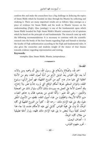 ‫الجابري‬ ‫فهد‬ ‫بنت‬ ‫أريج‬ .‫د‬
-
48
-
‫اﻟﺘﺮاث‬ ‫ﺣﻮﻟﻴﺎت‬ ‫ﻣﺠﻠﺔ‬
confirm this and make the researchers face a big challenge in deducing the topics
of Imam Malik which he founded on Qias through his Muatta' by collecting and
studying it. There are many important results are as follows: Qias emerges as a
piece of evidence for Imam Malik and his work in Muatta' focuses on his
understanding (Fiqh). Qias (analogy) is one of the fundamentals upon which
Imam Malik founded his Fiqh. Imam Malik's Muatta' contained a lot of opinions
which he based on the principle of and fundamentals. The research came up with
the following recommendations: It is necessary to continue with the scientific
research into the books of the four Imams regarding Fiqh and Sunnah to develop
the faculty of Fiqh authentication according to the Fiqh and fundamental rules. It
also gives the researches and students insight of the stance of four Imams
towards evidence regarding representation and rooting.
Keywords:
examples, Qias, Imam Malik, Muatta, jurisprudence.
o
‫المقدمة‬
:
َ
ّ‫والص‬ ،‫لله‬ ‫حمد‬‫ل‬‫ا‬
َ
ّ‫س‬‫وال‬ ‫لاة‬
،‫والاه‬ ‫ومن‬ ‫حبه‬‫ص‬‫و‬ ‫آله‬ ‫وعلى‬ ،‫الله‬ ‫رسول‬ ‫على‬ ‫لام‬
‫م‬َ‫أ‬
:‫بعد‬ ‫ا‬
‫الد‬ ُ
ّ‫د‬‫ع‬
ُ ‫ي‬ ‫القياس‬ َ
ّ‫ن‬ِ‫فإ‬
‫أصول‬ ‫ة‬َ
ّ ‫أدل‬ ‫من‬ ‫ابع‬َ
ّ‫الر‬ ‫ليل‬
‫الأدلة‬ ‫من‬ ‫وهو‬ ،‫الفقه‬
‫العقلي‬
‫الفروع‬ ‫من‬ ‫كبير‬ ٍ‫د‬‫عد‬ ‫مدار‬ ‫عليها‬ ‫التي‬ ‫ة‬
‫الر‬ ‫أصل‬ ‫فهو‬ ،‫ة‬َ
ّ‫الفقهي‬
‫وينبوع‬ ،‫أي‬
‫والميزان‬ ،‫الفقه‬
‫ن‬ ‫بشأنها‬ ‫يرد‬ ‫لم‬ ‫التي‬ ‫الوقائع‬ ‫أحكام‬ ‫لمعرفة‬ ‫المستقيم‬
،‫إجماع‬ ‫ولا‬ ٌّ
‫ص‬
‫م‬ُ‫أ‬‫ال‬ ‫أجمعت‬ ‫وقد‬
‫ووردت‬ ،‫به‬ ‫العمل‬ ‫على‬ ‫ة‬
‫الص‬ ‫عن‬ ‫ذلك‬ ‫وتواتر‬ ،‫الآثار‬ ‫بذلك‬
‫حابة‬
‫ابعين‬َ
ّ‫والت‬
-
‫عنهم‬ ‫الله‬ ‫رضي‬
-
‫ج‬ ‫به‬ ‫فقال‬ ،‫بعدهم‬ ‫من‬ ‫الهدى‬ ‫ة‬َ
ّ‫ئم‬َ‫وأ‬
‫العلماء؛‬ ‫ماهير‬
‫الأئم‬ ‫منهم‬
‫علم‬ ‫من‬ ‫ِقون‬ّ‫ق‬‫ح‬‫م‬‫وال‬ ،‫الأربعة‬ ‫ة‬
‫فق‬َ
ّ‫المت‬ ‫الأصول‬ ‫من‬ ‫جعلوه‬‫ف‬ ،‫الفقه‬ ‫أصول‬ ‫اء‬
‫مالك‬ ‫الإمام‬ ‫عليه‬ ‫بنى‬ ‫وقد‬ ،‫عليها‬
-
‫الله‬ ‫رحمه‬
-
‫كتابه‬ ‫في‬ ‫ة‬َ
ّ‫الفقهي‬ ‫الفروع‬ ‫من‬ ً ‫كثيرا‬
‫عنده؛‬ ‫الأحكام‬ ‫عليه‬ ‫بنى‬
ُ ‫ت‬ ٍ‫ل‬‫كدلي‬ ‫القياس‬ ‫ة‬َ
ّ‫ِي‬‫ج‬‫ح‬ ‫على‬ ُ
ّ‫ل‬‫يد‬ ‫ا‬َ
ّ‫مم‬ ‫أ؛‬ َ
ّ‫الموط‬
‫هذا‬ ‫جاء‬ ‫لذا‬
ً ‫وبيانا‬ ً‫جلية‬‫ت‬ ‫البحث‬
‫مال‬ ‫الإمام‬ ‫عليه‬ ‫بنى‬ ‫ما‬ ‫لبعض‬
،‫فقهه‬ ‫ك‬
‫ب‬
‫إبراز‬
‫تطبيقي‬ ‫أمثلة‬
‫ة‬
‫كتاب‬ ‫خلال‬ ‫من‬
‫ه‬
.‫الموطأ‬ :
1
-
:‫البحث‬ ‫أهداف‬
-
‫مفهوم‬ ‫حرير‬‫ت‬
‫القياس‬
.
 