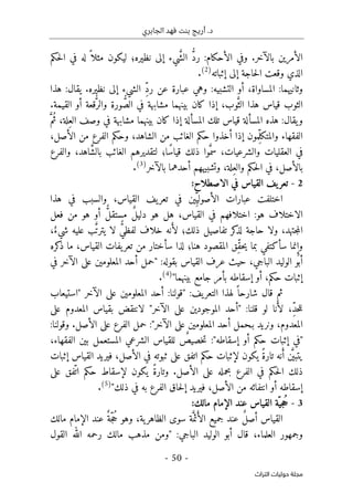 ‫الجابري‬ ‫فهد‬ ‫بنت‬ ‫أريج‬ .‫د‬
-
50
-
‫اﻟﺘﺮاث‬ ‫ﺣﻮﻟﻴﺎت‬ ‫ﻣﺠﻠﺔ‬
‫الأحكام‬ ‫وفي‬ .‫بالآخر‬ ‫الأمرين‬
:
‫ر‬
ُ
ّ‫د‬
َ
ّ‫ش‬‫ال‬
‫نظيره‬ ‫إلى‬ ‫يء‬
‫؛‬
ً ‫مثلا‬ ‫ليكون‬
‫حكم‬‫ل‬‫ا‬ ‫في‬ ‫له‬
‫إثباته‬ ‫إلى‬ ‫حاجة‬‫ل‬‫ا‬ ‫وقعت‬ ‫الذي‬
)
2
(
.
ِّ‫د‬‫ر‬ ‫عن‬ ‫عبارة‬ ‫وهي‬ :‫التشبيه‬ ‫أو‬ ،‫المساواة‬ :‫وثانيهما‬
‫هذا‬ :‫يقال‬ .‫نظيره‬ ‫إلى‬ ‫الشيء‬
َ
ّ‫الث‬ ‫هذا‬ ‫قياس‬ ‫الثوب‬
ُ
ّ‫الص‬ ‫في‬ ‫مشابهة‬ ‫بينهما‬ ‫كان‬ ‫إذا‬ ،‫وب‬
ُ
ّ‫والر‬ ‫ورة‬
.‫القيمة‬ ‫أو‬ ‫قعة‬
‫قي‬ ‫المسألة‬ ‫هذه‬ :‫يقال‬‫و‬
ِ‫الع‬ ‫وصف‬ ‫في‬ ‫مشابهة‬ ‫بينهما‬ ‫كان‬ ‫إذا‬ ‫المسألة‬ ‫تلك‬ ‫اس‬
ُ‫ث‬ ،‫لة‬
َ
ّ‫م‬
ِّ‫ل‬‫والمتك‬ ‫الفقهاء‬
،‫الأصل‬ ‫من‬ ‫الفرع‬ ‫وحكم‬ ،‫الشاهد‬ ‫من‬ ‫الغائب‬ ‫حكم‬ ‫أخذوا‬ ‫إذا‬ ‫مون‬
َ
ّ‫سم‬ ،‫والشرعيات‬ ‫العقليات‬ ‫في‬
‫ًا‬‫س‬‫قيا‬ ‫ذلك‬ ‫وا‬
‫؛‬
َ
ّ‫ش‬‫بال‬ ‫الغائب‬ ‫لتقديرهم‬
‫والفرع‬ ،‫اهد‬
ِ‫والع‬ ‫حكم‬‫ل‬‫ا‬ ‫في‬ ،‫بالأصل‬
‫لة‬
،
‫بالآخر‬ ‫أحدهما‬ ‫وتشبيههم‬
)
3
(
.
2
-
:‫الاصطلاح‬ ‫في‬ ‫القياس‬ ‫يف‬‫تعر‬
ِّ‫الأصولي‬ ‫عبارات‬ ‫اختلفت‬
‫هذا‬ ‫في‬ ‫والسبب‬ ،‫القياس‬ ‫يف‬‫تعر‬ ‫في‬ ‫ين‬
‫القياس‬ ‫في‬ ‫اختلافهم‬ :‫هو‬ ‫الاختلاف‬
،
ٌ‫ل‬‫دلي‬ ‫هو‬ ‫هل‬
ٌّ‫ل‬‫مستق‬
‫فعل‬ ‫من‬ ‫هو‬ ‫أو‬
‫ذلك‬ ‫تفاصيل‬ ‫كر‬
‫لذ‬ ‫حاجة‬ ‫ولا‬ ،‫جتهد‬‫م‬‫ال‬
‫؛‬
َ‫لأ‬
ٌّ‫ي‬‫لفظ‬ ‫خلاف‬ ‫نه‬
َ
ّ‫ت‬‫يتر‬ ‫لا‬
ٌ‫شيء‬ ‫عليه‬ ‫ب‬
،
‫و‬
ِ‫إ‬
‫نما‬
‫س‬
‫أ‬
ِّ‫ق‬‫ح‬‫ي‬ ‫بما‬ ‫كتفي‬
‫لذا‬ ‫هنا؛‬ ‫المقصود‬ ‫ق‬
‫سأ‬
‫كره‬
‫ذ‬ ‫ما‬ ،‫القياس‬ ‫يفات‬‫تعر‬ ‫من‬ ‫ختار‬
‫في‬ ‫الآخر‬ ‫على‬ ‫المعلومين‬ ‫أحد‬ ‫"حمل‬ :‫بقوله‬ ‫القياس‬ ‫عرف‬ ‫حيث‬ ،‫الباجي‬ ‫الوليد‬ ‫أبو‬
"‫بينهما‬ ‫جامع‬ ‫بأمر‬ ‫إسقاطه‬ ‫أو‬ ،‫حكم‬ ‫إثبات‬
)
4
(
.
ً ‫شارحا‬ ‫قال‬ ‫ثم‬
:‫يف‬‫التعر‬ ‫لهذا‬
‫"استيعاب‬ ‫الآخر‬ ‫على‬ ‫المعلومين‬ ‫أحد‬ :‫"قولنا‬
ِّ‫د‬‫ح‬‫ل‬‫ل‬
َ‫لأ‬ ،
‫ق‬ ‫لو‬ ‫نا‬
‫على‬ ‫المعدوم‬ ‫بقياس‬ ‫لانتقض‬ "‫الآخر‬ ‫على‬ ‫الموجودين‬ ‫"أحد‬ :‫لنا‬
"‫الآخر‬ ‫على‬ ‫المعلومين‬ ‫أحد‬ ‫بـحمل‬ ‫ونريد‬ ،‫المعدوم‬
:
:‫وقولنا‬ .‫الأصل‬ ‫على‬ ‫الفرع‬ ‫حمل‬
"‫إسقاطه‬ ‫أو‬ ‫حكم‬ ‫إثبات‬ ‫"في‬
:
ٌ
‫خصيص‬‫ت‬
،‫الفقهاء‬ ‫بين‬ ‫المستعمل‬ ‫الشرعي‬ ‫للقياس‬
َ
ّ ‫يتبي‬
َ‫أ‬ ‫ن‬
ً‫ة‬‫تار‬ ‫نه‬
‫ال‬ ‫في‬ ‫ثبوته‬ ‫على‬ ‫اتفق‬ ‫حكم‬ ‫لإثبات‬ ‫يكون‬
‫إثبات‬ ‫القياس‬ ‫فيريد‬ ،‫أصل‬
ً‫ة‬‫وتار‬ .‫الأصل‬ ‫على‬ ‫بحمله‬ ‫الفرع‬ ‫في‬ ‫حكم‬‫ل‬‫ا‬ ‫ذلك‬
ّ ‫ات‬ ‫حكم‬ ‫لإسقاط‬ ‫يكون‬
‫على‬ ‫فق‬
"‫ذلك‬ ‫في‬ ‫به‬ ‫الفرع‬ ‫حاق‬‫ل‬‫إ‬ ‫فيريد‬ ،‫الأصل‬ ‫من‬ ‫انتفائه‬ ‫أو‬ ‫إسقاطه‬
)
5
(
.
3
-
ُ‫ح‬
ّ‫جي‬
:‫مالك‬ ‫الإمام‬ ‫عند‬ ‫القياس‬ ‫ة‬
ٌ‫ل‬‫أص‬ ‫القياس‬
َ‫الأ‬ ‫جميع‬ ‫عند‬
َ
ّ‫ئم‬
ُ‫ح‬ ‫وهو‬ ،‫ية‬‫الظاهر‬ ‫سوى‬ ‫ة‬
ّ‫ج‬
ٌ‫ة‬
‫الإمام‬ ‫عند‬
‫م‬
‫ال‬
‫ك‬
:‫الباجي‬ ‫الوليد‬ ‫أبو‬ ‫قال‬ ،‫العلماء‬ ‫وجمهور‬
"
‫القول‬ ‫الله‬ ‫رحمه‬ ‫مالك‬ ‫مذهب‬ ‫ومن‬
 