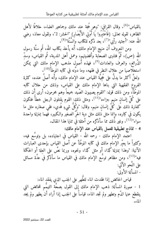 ‫الموطأ‬ ‫كتابه‬ ‫من‬ ‫تطبيقية‬ ‫أمثلة‬ ‫مالك‬ ‫اإلمام‬ ‫عند‬ ‫القياس‬
-
51
-
‫اﻟﻌﺪد‬
22
‫ﺳﺒﺘﻤﺒﺮ‬ ،
2022
‫بالقياس‬
"
)
6
(
.
:‫القرافي‬ ‫وقال‬
ُ‫ح‬ ‫"وهو‬
‫لأهل‬ ‫ا‬ً ‫خلاف‬ ،‫العلماء‬ ‫وجماهير‬ ‫مالك‬ ‫عند‬ ‫جة‬
‫الظاهر‬
‫؛‬
:‫تعالى‬ ‫لقوله‬
)
ِ‫ر‬‫َا‬‫ص‬ْ‫ب‬َ‫الأ‬ ‫ِي‬‫ْل‬‫و‬ُ‫أ‬ ‫َا‬‫ي‬ ‫ُوا‬‫ِر‬‫ب‬َ ‫ْت‬‫ع‬‫ا‬َ ‫ف‬
(
"
:‫حشر‬‫ل‬‫ا‬
2
"
‫معاذ‬ ‫ولقول‬ ،
،
‫رضي‬
‫"أجتهد‬ :‫عنه‬ ‫الله‬
"‫رأيي‬
)
7
(
ُ
ّ‫س‬‫وال‬ ‫للكتاب‬ ‫كره‬
‫ذ‬ ‫بعد‬ ،
َ
ّ‫ن‬
"‫ة‬
)
8
(
.
َ‫أ‬ ‫المعروف‬ ‫ومن‬
َ‫أ‬ ،‫مالك‬ ‫الإمام‬ ‫منهج‬ ‫ن‬
ُ‫ث‬ ،‫الله‬ ‫بكتاب‬ ‫يأخذ‬ ‫نه‬
َ
ّ‫سن‬ ‫م‬
‫رسول‬ ‫ة‬
‫الله‬
(‫)ص‬
ُ‫ث‬ ،
َ
ّ‫م‬
‫و‬ ‫الصحابة‬ ‫فتاوى‬
‫أ‬
ُ‫ث‬ ،‫المدينة‬ ‫أهل‬ ‫وعمل‬ ،‫قضيتهم‬
‫القياس‬ ‫م‬
،
ِّ‫د‬‫وس‬
َ
ّ‫ذ‬‫ال‬
‫رائع‬
،
‫والعادات‬ ‫والعرف‬
)
9
(
‫مذهب‬ ‫أصول‬ ‫فهذه‬ ،
‫الإمام‬
‫التي‬ ‫مالك‬
‫ي‬
‫مكن‬
‫فقه‬ ‫في‬ ‫النظر‬ ‫خلال‬ ‫من‬ ‫استخلاصها‬
،‫ه‬
َ
ّ‫و‬‫د‬ ‫وما‬
‫الموطأ‬ ‫كتابه‬ ‫في‬ ‫نه‬
)
10
(
.
َ
ّ‫ل‬‫ولع‬
ُ
ّ‫ل‬‫يد‬ ‫ما‬ ‫أكثر‬
ُ‫ح‬ ‫على‬
ِ‫ج‬
َ
ّ‫ي‬
‫مالك‬ ‫الإمام‬ ‫عند‬ ‫القياس‬ ‫ة‬
،
َ‫وأ‬
ٌ‫ل‬‫أص‬ ‫نه‬
‫كثرة‬ ،‫عنده‬
‫القياس‬ ‫على‬ ‫مالك‬ ‫الإمام‬ ‫بناها‬ ‫التي‬ ‫الفقهية‬ ‫الفروع‬
‫وذلك‬ ،
‫كتابه‬ ‫خلال‬ ‫من‬
ّ‫الموط‬
:‫قوله‬ ‫ذلك‬ ‫ومن‬ ،‫أ‬
"
ّ‫الص‬ ‫يصيبون‬ ‫القوم‬
ً ‫جميعا‬ ‫يد‬
َ‫أ‬ ‫أرى‬ ،‫حرمون‬‫م‬ ‫وهم‬
‫ذلك‬ ‫ن‬
ُ‫ك‬ ‫على‬
ِّ‫ل‬
ٍ‫ن‬‫إنسا‬
‫جزاءه‬ ‫منهم‬
"
)
11
(
‫ذلك‬ ‫ومثل‬ .
:
ً‫خطأ‬ ‫الرجل‬ ‫يقتلون‬ ‫القوم‬
‫فتكون‬
ُ‫ك‬ ‫على‬ ‫ذلك‬ ‫كفارة‬
ِّ‫ل‬
ٍ‫ن‬‫إنسا‬
:‫وقال‬ .‫منهم‬
"
ُ‫ك‬‫و‬
ُ
ّ‫ل‬
ٍ‫شيء‬
‫ما‬ ‫مثل‬ ‫صغاره‬ ‫ففي‬ ،‫دي‬
ُ ‫ف‬
ِ‫وإ‬ ،‫كباره‬ ‫في‬ ‫يكون‬
ُ ‫ح‬‫ل‬‫ا‬ ‫دية‬ ‫مثل‬ ‫ذلك‬ ‫مثل‬ ‫نما‬
ِّ‫ر‬
‫بمنزل‬ ‫فهما‬ ،‫والـكبير‬ ‫الصغير‬
‫واحدة‬ ‫ة‬
‫سواء‬
"
)
12
(
‫س‬ ‫مما‬ ‫ذلك‬ ‫وغير‬ .
‫أ‬
‫في‬ ‫أمثلة‬ ‫من‬ ‫كره‬
‫ذ‬
‫ثنايا‬
.‫المقال‬ ‫هذا‬
4
-
‫تطبيقي‬ ‫نماذج‬
‫ة‬
‫مالك‬ ‫الإمام‬ ‫عند‬ ‫بالقياس‬ ‫للعمل‬
:
‫مالك‬ ‫الإمام‬ ‫اعتمد‬
-
‫الله‬ ‫رحمه‬
-
‫في‬ ‫القياس‬
‫اجتهاده‬
،
َ
ّ‫وتوس‬ ‫بل‬
،‫فيه‬ ‫ع‬
ً ‫وكثيرا‬
ِّ‫ب‬‫يع‬ ‫ما‬
ّ‫الموط‬ ‫كتابه‬ ‫في‬ ‫مالك‬ ‫الإمام‬ ‫ر‬
‫العب‬ ‫بإحدى‬ ‫القياس‬ ‫أصل‬ ‫عن‬ ‫أ‬
‫ارات‬
:‫الآتية‬
َ
ّ
‫نص‬ ‫وربما‬ ،‫حوه‬‫ن‬‫و‬ ،‫كذا‬ ‫مثل‬ ‫أو‬ ،‫كذا‬‫بمنزلة‬ ‫"وهذا‬
ِ‫الع‬ ‫على‬
‫حكمة‬‫ل‬‫ا‬ ‫أو‬ ‫لة‬
"‫فيه‬
)
13
(
ُ
ّ‫توس‬ ‫مظاهر‬ ‫ومن‬ ،
‫القياس‬ ‫في‬ ‫مالك‬ ‫الإمام‬ ‫ع‬
‫ما‬
‫سأ‬
‫ك‬
‫ذ‬
‫ر‬
‫في‬
َ
ّ‫د‬‫ع‬
‫مسائل‬ ‫ة‬
‫الآتي‬ ‫حو‬َ
ّ‫الن‬ ‫على‬
:
-
:‫الأولى‬ ‫المسألة‬
ُ
ّ‫ط‬‫لل‬ ‫الماء‬ ‫فقدت‬ ‫إذا‬ ‫حائض‬‫ل‬‫ا‬ ‫قياس‬
:‫الماء‬ ‫يفقد‬ ‫الذي‬ ‫جنب‬‫ل‬‫ا‬ ‫على‬ ‫هر‬
1
-
َ
ّ‫ح‬‫بص‬ ‫القول‬ ‫إلى‬ ‫مالك‬ ‫الإمام‬ ‫ذهب‬ :‫المسألة‬ ‫صورة‬
ُ
ّ‫م‬‫التي‬ ‫ة‬
‫التي‬ ‫حائض‬‫ل‬‫ل‬ ‫م‬
ّ‫د‬‫ال‬ ‫عنها‬ ‫ينقطع‬
‫جد‬‫ي‬ ‫ولم‬ ‫يطهر‬ ‫أن‬ ‫أراد‬ ‫إذا‬ ‫جنب‬‫ل‬‫ا‬ ‫على‬ً ‫قياسا‬ ،‫الماء‬ ‫جد‬‫ت‬ ‫ولم‬ ‫وتطهر‬ ‫م‬
.‫الماء‬
 
