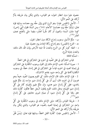 ‫الموطأ‬ ‫كتابه‬ ‫من‬ ‫تطبيقية‬ ‫أمثلة‬ ‫مالك‬ ‫اإلمام‬ ‫عند‬ ‫القياس‬
-
53
-
‫اﻟﻌﺪد‬
22
‫ﺳﺒﺘﻤﺒﺮ‬ ،
2022
‫كر‬
‫بذ‬ ‫يقته‬‫طر‬ ‫بيان‬ ‫يمكن‬ ‫والذي‬ ،‫القياس‬ ‫هو‬ ،‫حول‬‫ل‬‫ا‬ ‫انتظار‬ ‫دون‬ ‫عليها‬ ‫حصوله‬
َ
ّ‫الن‬ ‫على‬ ‫أركانه‬
:‫الآتي‬ ‫حو‬
‫أ‬
-
‫الأصل‬
(‫عليه‬ ‫)المقيس‬
َ
ّ‫ق‬‫ح‬ ‫يؤتى‬ ‫الذي‬ ‫الزرع‬ ‫وهو‬ :
‫قوله‬ ‫ودليله‬ ،‫حصاده‬ ‫يوم‬ ‫ه‬
:‫تعالى‬
)
ِ‫ه‬ِ‫د‬‫َا‬‫ص‬َ‫ح‬ َ‫م‬ْ‫و‬
َ ‫ي‬ ُ‫ه‬ َ
ّ‫ق‬َ‫ح‬ ‫وا‬
ُ ‫َآت‬‫و‬
(
"
:‫الأنعام‬
141
"
ُ
ّ‫س‬‫ال‬ ‫ومن‬ ،
َ
ّ‫ن‬
‫فقول‬ :‫ة‬
ِّ‫ي‬‫ب‬َ
ّ‫الن‬
(‫)ص‬
:
"
َ
ّ‫س‬‫ال‬ ‫سقت‬ ‫فيما‬
ُ‫الع‬ ً ‫يا‬‫َر‬ ‫َث‬ ‫ع‬ ‫كان‬ ‫أو‬ ‫والعيون‬ ‫ماء‬
ْ‫ش‬
َ
ّ‫بالن‬ ‫سقي‬ ‫وفيما‬ ،‫ر‬
‫نصف‬ ‫ضح‬
ُ‫الع‬
ْ‫ش‬
‫ر‬
"
)
18
(
.
‫ب‬
-
‫وجوب‬ :‫الأصل‬ ‫حكم‬
‫إ‬
.‫حول‬‫ل‬‫ا‬ ‫انتظار‬ ‫دون‬ ‫الزكاة‬ ‫خراج‬
‫ج‬
‫ـ‬
-
‫الفرع‬
(‫)المقيس‬
‫وهو‬ :
‫إ‬
.‫عليها‬ ‫حصوله‬ ‫يوم‬ ‫المعادن‬ ‫زكاة‬ ‫خراج‬
‫د‬
-
‫و‬ ‫الزرع‬ ‫من‬ ‫كل‬ ‫كون‬ :‫العلة‬
َ
ّ‫مم‬ ‫المعدن‬
:‫مالك‬ ‫قال‬ .‫الله‬ ‫بإذن‬ ‫الأرض‬ ‫تنبته‬ ‫ا‬
َ
ّ‫الز‬ ‫بمنزلة‬ ‫والمعدن‬
.‫رع‬
-
:‫الثالثة‬ ‫المسألة‬
َ
ّ‫الص‬ ‫قتل‬ ‫في‬ ‫المشتركين‬ ‫قياس‬
‫خطأ‬‫ل‬‫ا‬ ‫قتل‬ ‫في‬ ‫المشتركين‬ ‫على‬ ‫حرم‬‫ل‬‫ا‬ ‫في‬ ‫يد‬
:
1
-
َ
ّ‫ف‬‫الـك‬ ‫بوجوب‬ ‫القول‬ ‫إلى‬ ‫مالك‬ ‫الإمام‬ ‫ذهب‬ :‫المسألة‬ ‫صورة‬
‫المشتركين‬ ‫على‬ ‫ارة‬
‫الصيد‬ ‫إصابة‬ ‫في‬
‫في‬
‫ق‬ ،‫حرم‬‫ل‬‫ا‬
‫وجوب‬ ‫في‬ ،‫خطأ‬ ‫إنسان‬ ‫قتل‬ ‫في‬ ‫المشتركين‬ ‫على‬ً ‫ياسا‬
.‫الاشتراك‬ ‫جامع‬‫ب‬ ،‫منهم‬ ‫واحد‬ ‫كل‬ ‫على‬ ‫كاملة‬‫الـكفارة‬
2
-
َ
ّ‫الص‬ ‫يصيبون‬ ‫القوم‬ ‫"في‬ :‫مالك‬ ‫الإمام‬ ‫قال‬ :‫مالك‬ ‫الإمام‬ ‫قول‬
ً ‫جميعا‬ ‫يد‬
‫وهم‬
َ‫أ‬ ‫أرى‬ :‫قال‬ ،‫حرم‬‫ل‬‫ا‬ ‫في‬ ‫أو‬ ‫حرمون‬‫م‬
ُ‫ك‬ ‫على‬ ‫ن‬
ِّ‫ل‬
‫عليهم‬ ‫حكم‬ ‫إن‬ ،‫جزاءه‬ ‫منهم‬ ‫إنسان‬
‫بالهد‬
‫ي‬
‫فعلى‬ ،
ُ‫ك‬
ِّ‫ل‬
ٍ‫ن‬‫إنسا‬
ِّ‫بالص‬ ‫عليهم‬ ‫حكم‬ ‫وإن‬ ،‫هدي‬ ‫منهم‬
ُ‫ك‬ ‫على‬ ‫كان‬ ‫يام‬
ِّ‫ل‬
ٍ‫ن‬‫إنسا‬
ِّ‫الص‬ ‫منهم‬
َ
ّ‫الر‬ ‫يقتلون‬ ‫القوم‬ ‫ذلك؛‬ ‫ومثل‬ ،‫يام‬
ً‫خطأ‬ ‫جل‬
َ
ّ‫ف‬‫ك‬ ‫فتكون‬
‫ذلك‬ ‫ارة‬
ُ‫ك‬ ‫على‬ ‫رقبة‬ ‫عتق‬
ِّ‫ل‬
ٍ‫ن‬‫إنسا‬
ُ‫ك‬ ‫على‬ ‫متتابعين‬ ‫شهرين‬ ‫صيام‬ ‫أو‬ ،‫منهم‬
ِّ‫ل‬
ٍ‫ن‬‫إنسا‬
"‫منهم‬
)
19
(
.
3
-
‫الإما‬ ‫دليل‬ :‫وأركانه‬ ‫القياس‬ ‫يقة‬‫طر‬
َ
ّ‫ف‬‫الـك‬ ‫وجوب‬ ‫في‬ ‫مالك‬ ‫م‬
ُ‫ك‬ ‫على‬ ‫ارة‬
ِّ‫ل‬
ٍ‫د‬‫واح‬
َ
ّ‫بالص‬ ‫الصيد‬ ‫إصابة‬ ‫في‬ ‫المشتركين‬ ‫من‬
‫بيان‬ ‫يمكن‬ ‫والذي‬ ،‫القياس‬ ‫هو‬ ،‫يد‬
:‫الآتي‬ ‫النحو‬ ‫على‬ ‫أركانه‬ ‫كر‬
‫بذ‬ ‫يقته‬‫طر‬
‫أ‬
-
‫الأصل‬
(‫عليه‬ ‫)المقيس‬
َ
ّ‫ف‬‫ك‬ :
:‫تعالى‬ ‫قوله‬ ‫ودليلها‬ ،‫خطأ‬‫ل‬‫ا‬ ‫القتل‬ ‫ارة‬
)
َ‫ل‬َ ‫ت‬َ ‫ق‬ ْ‫َن‬‫م‬َ‫و‬
 