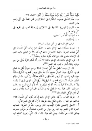 ‫الجابري‬ ‫فهد‬ ‫بنت‬ ‫أريج‬ .‫د‬
-
54
-
‫اﻟﺘﺮاث‬ ‫ﺣﻮﻟﻴﺎت‬ ‫ﻣﺠﻠﺔ‬
َ ‫َق‬‫ر‬ ُ‫ِير‬‫ر‬ْ‫َح‬ ‫ت‬َ ‫ف‬ ً‫َأ‬‫ط‬َ‫خ‬ ‫ا‬ً ‫ِن‬‫م‬ْ‫ؤ‬ُ‫م‬
ِ‫ه‬
ِ ‫ْل‬‫ه‬َ‫أ‬ ‫ى‬
َ ‫ل‬ ِ‫إ‬ ٌ‫َة‬ ‫م‬َ
ّ ‫َل‬‫س‬ُ‫م‬ ٌ‫ة‬
َ ‫ِي‬‫د‬َ‫و‬ ٍ‫ة‬َ ‫ِن‬‫م‬ْ‫ؤ‬ُ‫م‬ ٍ‫ة‬َ ‫ب‬
(
"
:‫النساء‬
92
"
.
‫ب‬
-
َ
ّ‫ف‬‫الـك‬ ‫وجوب‬ :‫الأصل‬ ‫حكم‬
ُ‫ك‬ ‫على‬ ‫خطأ‬‫ل‬‫ا‬ ‫قتل‬ ‫في‬ ‫المشتركين‬ ‫على‬ ‫ارة‬
ِّ‫ل‬
ٍ‫د‬‫واح‬
.‫كاملة‬ ‫منهم‬
‫ج‬
‫ـ‬
-
‫الفرع‬
(‫)المقيس‬
‫على‬ ‫حرم‬‫ل‬‫ا‬ ‫في‬ ‫الصيد‬ ‫إصابة‬ ‫في‬ ‫المشتركين‬ ‫على‬ ‫الـكفارة‬ :
ُ‫ك‬
ِّ‫ل‬
ٍ‫د‬‫واح‬
.‫منهم‬
‫د‬
-
ِ‫الع‬
َ
ّ ‫ل‬
َ‫أ‬ :‫ة‬
ُ‫ك‬ ‫ن‬
‫ل‬
ً
ّ ‫ا‬
.‫حظور‬‫م‬ ‫منهما‬
-
:‫الرابعة‬ ‫المسالة‬
ِّ‫ل‬‫أق‬ ‫قياس‬
ِّ‫ل‬‫أق‬ ‫على‬ ‫الصداق‬
:‫السرقة‬ ‫نصاب‬
1
-
ِّ‫ل‬‫أق‬ ‫قياس‬ ‫جواز‬‫ب‬ ‫القول‬ ‫إلى‬ ‫مالك‬ ‫الإمام‬ ‫ذهب‬ :‫المسألة‬ ‫صورة‬
َ
ّ‫الص‬
‫على‬ ‫داق‬
ِّ‫ل‬‫أق‬
‫السرقة‬ ‫نصاب‬
،
ِ‫والع‬
َ‫أ‬ ‫هي‬ ‫ذلك‬ ‫في‬ ‫جامعة‬‫ل‬‫ا‬ ‫لة‬
ُ‫ك‬ ‫ن‬
ً
ّ ‫لا‬
‫عضو‬ ‫واليد‬ ‫البضع‬ ‫من‬
‫ال‬ ‫في‬
‫إ‬
‫م‬ ‫بقدر‬ ‫يستباح‬ ‫نسان‬
ً ‫معلوما‬ ‫يكون‬ ‫المال‬ ‫ن‬
ّ‫د‬‫ومق‬
ً ‫را‬
)
20
(
.
2
-
:‫مالك‬ ‫الإمام‬ ‫قال‬ :‫مالك‬ ‫الإمام‬ ‫قول‬
ُ ‫ت‬ ‫أن‬ ‫أرى‬ ‫"لا‬
َ
ّ‫ل‬‫بأق‬ ‫المرأة‬ ‫نكح‬
‫ربع‬ ‫من‬
"‫القطع‬ ‫فيه‬ ‫جب‬‫ي‬ ‫ما‬ ‫أدنى‬ ‫وذلك‬ ،‫دينار‬
)
21
(
.
َ
ّ‫د‬‫ح‬ ‫جعل‬‫ف‬" :‫رشد‬ ‫ابن‬ ‫قال‬
ِّ‫ل‬‫أق‬
ً ‫اعتبارا‬ ‫دراهم‬ ‫ثلاثة‬ ‫الصداق‬
‫تقطع‬ ‫ما‬ ‫بأقل‬
َ
ّ‫س‬‫ال‬ ‫يد‬ ‫فيه‬
ٌ‫ر‬‫اعتبا‬ ‫وهذا‬ ،‫ارق‬
‫حيح‬‫ص‬
َ‫لأ‬ ‫؛‬
ّ‫س‬‫ال‬ ‫يد‬ ‫قطع‬ ‫أوجب‬ ‫تعالى‬ ‫الله‬ ‫ن‬
ً ‫مطلقا‬ ‫ارق‬
‫بمقدار‬ ‫تقييد‬ ‫دون‬
،
َّ‫ص‬‫ال‬ ‫أوجب‬ ‫ما‬‫ك‬
ِّ‫الن‬ ‫في‬ ‫داق‬
ً ‫مطلقا‬ ‫كاح‬
‫وقام‬ ،‫بمقدار‬ ‫تقييد‬ ‫دون‬
َ
ّ‫د‬‫ال‬
َ‫أ‬ ‫على‬ ‫ليل‬
َ
ّ‫ش‬‫ال‬ ‫سرق‬ ‫إذا‬ ‫السارق‬ ‫يد‬ ‫قطع‬ ‫يستباح‬ ‫لا‬ ‫نه‬
‫له‬ ‫بال‬ ‫لا‬ ‫الذي‬ ‫اليسير‬ ‫يء‬
َ
ّ‫د‬‫ال‬ ‫قام‬ ‫ما‬‫ك‬ ،‫وشبهه‬ ‫خيط‬‫ل‬‫كا‬‫لقيمته‬ ‫قدر‬ ‫ولا‬
َ‫أ‬ ‫على‬ ‫ليل‬
‫ن‬
‫ذلك‬ ‫بمثل‬ ‫الفرج‬ ‫يستباح‬ ‫لا‬ ‫ه‬
َ
ّ‫س‬‫ال‬ ‫يد‬ ‫فيه‬ ‫يقطع‬ ‫ما‬ ‫وجد‬ ‫فلما‬ .‫حقير‬‫ل‬‫ا‬ ‫النزر‬ ‫من‬
ً ‫مقيدا‬ ‫ارق‬
ُ
ّ‫س‬‫ال‬ ‫في‬
ّ‫ن‬
‫وجب‬ ‫بمقدار‬ ‫ة‬
ُ‫ي‬ ‫أن‬
ِّ‫الن‬ ‫حمل‬
"‫عليه‬ ‫المطلق‬ ‫كاح‬
)
22
(
.
3
-
َ
ّ‫الص‬ ‫أقل‬ ‫يكون‬ ‫أن‬ ‫في‬ ‫مالك‬ ‫الإمام‬ ‫دليل‬ :‫وأركانه‬ ‫القياس‬ ‫يقة‬‫طر‬
‫ثلاثة‬ ‫داق‬
:‫الآتي‬ ‫النحو‬ ‫على‬ ‫أركانه‬ ‫كر‬
‫بذ‬ ‫يقته‬‫طر‬ ‫بيان‬ ‫يمكن‬ ‫والذي‬ ،‫القياس‬ ‫هو‬ ،‫دراهم‬
‫أ‬
-
‫الأصل‬
(‫عليه‬ ‫)المقيس‬
ِّ‫الن‬ :
َ
ّ‫د‬‫ح‬‫ل‬‫ا‬ ‫يوجب‬ ‫الذي‬ ‫صاب‬
َ
ّ‫س‬‫ال‬ ‫في‬
‫فنصاب‬ ،‫رقة‬
َ‫ع‬ ‫أو‬ ،ً ‫فصاعدا‬ ‫الذهب‬ ‫من‬ ‫دينار‬ ‫ربع‬ ‫اليد‬ ‫فيه‬ ‫تقطع‬ ‫الذي‬ ‫السرقة‬
َ‫ر‬
ٌ
‫ض‬
.‫يه‬‫يساو‬
‫عائشة‬ ‫عن‬ ،‫ذلك‬ ‫ودليل‬
-
‫عنه‬ ‫الله‬ ‫رضي‬
‫ا‬
-
‫قالت‬
َ
ّ‫الن‬ ‫قال‬ ،
ُ
ّ‫ي‬‫ب‬
(‫)ص‬
:
"
‫اليد‬ ‫تقطع‬
 