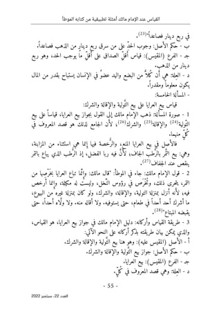 ‫الموطأ‬ ‫كتابه‬ ‫من‬ ‫تطبيقية‬ ‫أمثلة‬ ‫مالك‬ ‫اإلمام‬ ‫عند‬ ‫القياس‬
-
55
-
‫اﻟﻌﺪد‬
22
‫ﺳﺒﺘﻤﺒﺮ‬ ،
2022
ً ‫فصاعدا‬ ‫دينار‬ ‫ربع‬ ‫في‬
"
)
23
(
.
‫ب‬
-
ِّ‫د‬‫ح‬‫ل‬‫ا‬ ‫وجوب‬ :‫الأصل‬ ‫حكم‬
ٍ‫ر‬‫دينا‬ ‫ربع‬ ‫سرق‬ ‫من‬ ‫على‬
ً ‫فصاعدا‬ ‫الذهب‬ ‫من‬
.
‫ج‬
‫ـ‬
-
‫الفرع‬
(‫)المقيس‬
ِّ‫ل‬‫أق‬ ‫قياس‬ :
ِّ‫ل‬‫أق‬ ‫على‬ ‫الصداق‬
‫ربع‬ ‫وهو‬ ،‫حد‬‫ل‬‫ا‬ ‫يوجب‬ ‫ما‬
‫الذهب‬ ‫من‬ ‫دينار‬
.
‫د‬
-
ِ‫الع‬
َ‫أ‬ ‫هي‬ :‫لة‬
ُ‫ك‬ ‫ن‬
ً
ّ ‫لا‬
‫البضع‬ ‫من‬
ٌ‫عضو‬ ‫واليد‬
‫ال‬ ‫في‬
‫إ‬
‫المال‬ ‫من‬ ‫بقدر‬ ‫يستباح‬ ‫نسان‬
ً ‫معلوما‬ ‫يكون‬
.ً ‫ومقدرا‬
-
‫المسألة‬
‫خامسة‬‫ل‬‫ا‬
:
‫العر‬ ‫بيع‬ ‫قياس‬
‫ا‬
َ
ّ‫الت‬ ‫بيع‬ ‫على‬ ‫يا‬
‫والشرك‬ ‫والإقالة‬ ‫ولية‬
:
1
-
‫بيع‬ ‫على‬ً ‫قياسا‬ ،‫العرايا‬ ‫بيع‬ ‫جواز‬‫ب‬ ‫القول‬ ‫إلى‬ ‫مالك‬ ‫الإمام‬ ‫ذهب‬ :‫المسألة‬ ‫صورة‬
ّ‫الت‬
‫ولية‬
)
24
(
‫والإقالة‬
)
25
(
‫والشرك‬
)
26
(
َ‫لأ‬ ‫؛‬
‫ن‬
‫في‬ ‫المعروف‬ ‫قصد‬ ‫هو‬ ‫لذلك‬ ‫جامع‬‫ل‬‫ا‬
ُ‫ك‬
ٍّ‫ل‬
.‫منهما‬
‫العر‬ ‫بيع‬ ‫في‬ ‫فالأصل‬
‫ا‬
ُ
ّ‫والر‬ ،‫المنع‬ ‫يا‬
ِ‫إ‬ ‫فيها‬ ‫خصة‬
،‫المزابنة‬ ‫من‬ ‫استثناء‬ ‫هي‬ ‫نما‬
‫وهي‬
:
َ
ّ ‫الت‬ ‫بيع‬
ُ
ّ‫بالر‬ ‫مر‬
‫جاف‬‫ل‬‫ا‬ ‫طب‬
‫؛‬
َ‫لأ‬
َ
ّ‫ن‬
ُ
ّ‫الر‬ ‫إذ‬ ،‫الفضل‬ ‫ربا‬ ‫فيه‬
‫بالتمر‬ ‫يباع‬ ‫الذي‬ ‫طب‬
‫جفاف‬‫ل‬‫ا‬ ‫عند‬ ‫ينقص‬
)
27
(
.
2
-
‫الموطأ‬ ‫في‬ ‫جاء‬ :‫مالك‬ ‫الإمام‬ ‫قول‬
:
ِ‫وإ‬ :‫مالك‬ ‫"قال‬
َّ ‫ن‬
َ ‫خ‬‫ب‬ ‫العرايا‬ ‫تباع‬ ‫ما‬
ْ‫ر‬
ِ‫ص‬
‫من‬ ‫ها‬
ُ‫ت‬‫و‬ ،‫ذلك‬ ‫حرى‬‫ت‬‫ي‬ ،‫التمر‬
ْ‫خ‬
َ ‫ر‬
َّ ‫الن‬ ‫رؤوس‬ ‫في‬ ‫ص‬
ِ‫وإ‬ ،‫مكيلة‬ ‫له‬ ‫وليست‬ ،‫خل‬
‫أرخص‬ ‫نما‬
‫فيه‬
‫؛‬
َ‫لأ‬
،‫البيوع‬ ‫من‬ ‫غيره‬ ‫بمنزلة‬ ‫كان‬ ‫ولو‬ ،‫والشرك‬ ،‫والإقالة‬ ،‫التولية‬ ‫بمنزلة‬ ‫أنزل‬ ‫نه‬
ً ‫أحدا‬ ‫أحد‬ ‫أشرك‬ ‫ما‬
.‫منه‬ ‫أقاله‬ ‫ولا‬ .‫يستوفيه‬ ‫حتى‬ ،‫طعام‬ ‫في‬
َ
ّ‫ل‬‫و‬ ‫ولا‬
ً ‫أحدا‬ ‫اه‬
‫حتى‬ ،
"‫المبتاع‬ ‫يقبضه‬
)
28
(
.
3
-
،‫القياس‬ ‫هو‬ ،‫العرايا‬ ‫بيع‬ ‫جواز‬ ‫في‬ ‫مالك‬ ‫الإمام‬ ‫دليل‬ :‫وأركانه‬ ‫القياس‬ ‫يقة‬‫طر‬
:‫الآتي‬ ‫النحو‬ ‫على‬ ‫أركانه‬ ‫كر‬
‫بذ‬ ‫يقته‬‫طر‬ ‫بيان‬ ‫يمكن‬ ‫والذي‬
‫أ‬
-
‫الأصل‬
(‫عليه‬ ‫)المقيس‬
َ
ّ‫الت‬ ‫بيع‬ ‫هنا‬ ‫وهو‬ :
.‫والشرك‬ ‫والإقالة‬ ‫ولية‬
‫ب‬
-
‫بيع‬ ‫جواز‬ :‫الأصل‬ ‫حكم‬
َ
ّ‫الت‬
.‫والشرك‬ ‫والإقالة‬ ‫ولية‬
‫ج‬
‫ـ‬
-
‫الفرع‬
(‫)المقيس‬
:
.‫العرايا‬ ‫بيع‬
‫د‬
-
ِ‫الع‬
ُ‫ك‬ ‫في‬ ‫المعروف‬ ‫قصد‬ ‫وهي‬ :‫لة‬
ٍّ‫ل‬
.
 