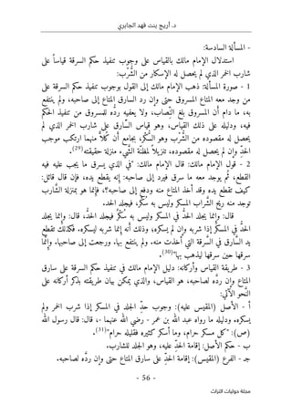 ‫الجابري‬ ‫فهد‬ ‫بنت‬ ‫أريج‬ .‫د‬
-
56
-
‫اﻟﺘﺮاث‬ ‫ﺣﻮﻟﻴﺎت‬ ‫ﻣﺠﻠﺔ‬
-
‫المسألة‬
‫الس‬
‫ادسة‬
:
‫السرقة‬ ‫حكم‬ ‫تنفيذ‬ ‫وجوب‬ ‫على‬ ‫بالقياس‬ ‫مالك‬ ‫الإمام‬ ‫استدلال‬
‫على‬ ً ‫قياسا‬
ُ
ّ‫ش‬‫ال‬ ‫من‬ ‫الإسكار‬ ‫له‬ ‫حصل‬‫ي‬ ‫لم‬ ‫الذي‬ ‫خمر‬‫ل‬‫ا‬ ‫شارب‬
ْ‫ر‬
‫ب‬
:
1
-
‫ال‬ ‫ذهب‬ :‫المسألة‬ ‫صورة‬
‫على‬ ‫السرقة‬ ‫حكم‬ ‫تنفيذ‬ ‫بوجوب‬ ‫القول‬ ‫إلى‬ ‫مالك‬ ‫إمام‬
‫ينتفع‬ ‫ولم‬ ،‫صاحبه‬ ‫إلى‬ ‫المتاع‬ ‫السارق‬ ‫رد‬ ‫وإن‬ ‫حتى‬ ‫المسروق‬ ‫المتاع‬ ‫معه‬ ‫وجد‬ ‫من‬
َ‫أ‬ ‫دام‬ ‫ما‬ ،‫به‬
ِّ‫الن‬ ‫بلغ‬ ‫المسروق‬ ‫ن‬
ُ
ّ‫د‬‫ر‬ ‫يعفيه‬ ‫ولا‬ ،‫صاب‬
‫حكم‬‫ل‬‫ا‬ ‫تنفيذ‬ ‫من‬ ‫للمسروق‬ ‫ه‬
‫ذلك‬ ‫على‬ ‫ودليله‬ ،‫فيه‬
‫ال‬
َّ‫س‬‫ال‬ ‫قياس‬ ‫وهو‬ ،‫قياس‬
‫خمر‬‫ل‬‫ا‬ ‫شارب‬ ‫على‬ ‫ارق‬
‫لم‬ ‫الذي‬
ُ
ّ‫ش‬‫ال‬ ‫من‬ ‫مقصوده‬ ‫له‬ ‫حصل‬‫ي‬
ْ‫ر‬
ُ
ّ‫س‬‫ال‬ ‫وهو‬ ‫ب‬
ْ‫ك‬
‫جامع‬‫ب‬ ،‫ر‬
َ‫أ‬
ُ‫ك‬ ‫ن‬
‫ل‬
ً
ّ ‫ا‬
‫موجب‬ ‫ارتكب‬ ‫منهما‬
ِّ‫د‬‫ح‬‫ل‬‫ا‬
ً ‫يلا‬‫تنز‬ ،‫مقصوده‬ ‫له‬ ‫حصل‬‫ي‬ ‫لم‬ ‫وإن‬
ّ‫لمظن‬
َ
ّ‫ش‬‫ال‬ ‫ة‬
‫حقيقته‬ ‫منزلة‬ ‫يء‬
)
29
(
.
2
-
:‫مالك‬ ‫الإمام‬ ‫قال‬ :‫مالك‬ ‫الإمام‬ ‫قول‬
‫فيه‬ ‫عليه‬ ‫جب‬‫ي‬ ‫ما‬ ‫يسرق‬ ‫الذي‬ ‫"في‬
ُ‫ث‬ ،‫القطع‬
‫إل‬ ‫فيرد‬ ‫سرق‬ ‫ما‬ ‫معه‬ ‫يوجد‬ ‫م‬
ِ‫إ‬ :‫صاحبه‬ ‫ى‬
‫يده‬ ‫يقطع‬ ‫نه‬
،
:‫قائل‬ ‫قال‬ ‫فإن‬
‫صاحبه؟‬ ‫إلى‬ ‫ودفع‬ ‫منه‬ ‫المتاع‬ ‫أخذ‬ ‫وقد‬ ‫يده‬ ‫تقطع‬ ‫كيف‬
،
ِ‫فإ‬
َ
ّ‫ش‬‫ال‬ ‫بمنزلة‬ ‫هو‬ ‫نما‬
‫ارب‬
َ
ّ‫ش‬‫ال‬ ‫ريح‬ ‫منه‬ ‫توجد‬
ُ‫س‬ ‫به‬ ‫وليس‬ ‫المسكر‬ ‫راب‬
ْ‫ك‬
.‫حد‬‫ل‬‫ا‬ ‫فيجلد‬ ،‫ر‬
ِ‫وإ‬ :‫قال‬
ُ
ّ‫د‬‫ح‬‫ل‬‫ا‬ ‫جلد‬‫ي‬ ‫نما‬
ُ‫س‬ ‫به‬ ‫وليس‬ ‫المسكر‬ ‫في‬
ْ‫ك‬
ٌ‫ر‬
ُ
ّ‫د‬‫ح‬‫ل‬‫ا‬ ‫فيجلد‬
ِ‫وإ‬ :‫قال‬ ،
‫جلد‬‫ي‬ ‫نما‬
ُ
ّ‫د‬‫ح‬‫ل‬‫ا‬
‫يسكره‬ ‫لم‬ ‫وإن‬ ‫شربه‬ ‫إذا‬ ‫المسكر‬ ‫في‬
‫؛‬
َ‫أ‬ ‫وذلك‬
ِ‫إ‬ ‫نه‬
‫تقطع‬ ‫فكذلك‬ .‫ليسكره‬ ‫شربه‬ ‫نما‬
َ
ّ‫س‬‫ال‬ ‫يد‬
َ
ّ‫س‬‫ال‬ ‫في‬ ‫ارق‬
ِ‫وإ‬ .‫صاحبها‬ ‫إلى‬ ‫ورجعت‬ .‫بها‬ ‫ينتفع‬ ‫ولم‬ .‫منه‬ ‫أخذت‬ ‫التي‬ ‫رقة‬
َ
ّ‫ن‬
‫ما‬
"‫بها‬ ‫ليذهب‬ ‫سرقها‬ ‫حين‬ ‫سرقها‬
)
30
(
.
3
-
‫في‬ ‫مالك‬ ‫الإمام‬ ‫دليل‬ :‫وأركانه‬ ‫القياس‬ ‫يقة‬‫طر‬
‫سار‬ ‫على‬ ‫السرقة‬ ‫حكم‬ ‫تنفيذ‬
‫ق‬
‫لصاحبه‬ ‫ه‬ َ
ّ‫د‬‫ر‬ ‫وإن‬ ‫المتاع‬
‫على‬ ‫أركانه‬ ‫كر‬
‫بذ‬ ‫يقته‬‫طر‬ ‫بيان‬ ‫يمكن‬ ‫والذي‬ ،‫القياس‬ ‫هو‬ ،
َ
ّ‫الن‬
:‫الآتي‬ ‫حو‬
‫أ‬
-
ِّ‫د‬‫ح‬ ‫وجوب‬ :(‫عليه‬ ‫)المقيس‬ ‫الأصل‬
‫ولم‬ ‫خمر‬‫ل‬‫ا‬ ‫شرب‬ ‫إذا‬ ‫المسكر‬ ‫في‬ ‫جلد‬‫ل‬‫ا‬
‫يسكره‬
.
‫رواه‬ ‫ما‬ ‫ودليله‬
‫عبد‬
‫عمر‬ ‫بن‬ ‫الله‬
-
‫عنهما‬ ‫الله‬ ‫رضي‬
-
‫الله‬ ‫رسول‬ ‫قال‬ :‫قال‬ ،
(‫)ص‬
:
"
‫حرام‬ ‫مسكر‬ ‫كل‬
‫حرام‬ ‫فقليله‬ ‫كثيره‬ ‫أسكر‬ ‫وما‬ ،
"
)
31
(
.
‫ب‬
-
ِّ‫د‬‫ح‬‫ل‬‫ا‬ ‫إقامة‬ :‫الأصل‬ ‫حكم‬
‫عليه‬
،
.‫للشارب‬ ‫جلد‬‫ل‬‫ا‬ ‫وهو‬
‫ج‬
‫ـ‬
-
ِّ‫د‬‫ح‬‫ل‬‫ا‬ ‫إقامة‬ :(‫)المقيس‬ ‫الفرع‬
َ
ّ‫د‬‫ر‬ ‫وإن‬ ‫حتى‬ ‫المتاع‬ ‫سارق‬ ‫على‬
.‫لصاحبه‬ ‫ه‬
 