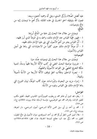 ‫الجابري‬ ‫فهد‬ ‫بنت‬ ‫أريج‬ .‫د‬
-
58
-
‫اﻟﺘﺮاث‬ ‫ﺣﻮﻟﻴﺎت‬ ‫ﻣﺠﻠﺔ‬
َ
ّ‫الص‬ ‫أفضل‬ ‫عليه‬
‫و‬ ‫لاة‬
‫أزكى‬
‫التسليم‬
،
‫أجمعين‬ ‫حبه‬‫ص‬‫و‬ ‫آله‬ ‫وعلى‬
،
‫وبعد‬
:
‫ف‬
‫حديث‬‫ل‬‫ا‬ ‫اختم‬ ‫وتوفيقه‬ ‫الله‬ ‫بعون‬
‫في‬
‫هذ‬
‫ه‬
‫المقالة‬
ِّ‫م‬‫أه‬ ‫كر‬
‫بذ‬ ،
‫من‬ ‫إليه‬ ‫توصلت‬ ‫ما‬
.‫وتوصيات‬ ‫نتائج‬
َ
ّ‫الن‬
:‫تائج‬
َ
ّ‫الن‬ ‫من‬ ‫جملة‬ ‫إلى‬ ‫البحث‬ ‫هذا‬ ‫خلال‬ ‫من‬ ‫توصلت‬
:‫أبرزها‬ ‫تائج‬
1
-
‫ظهور‬
ُ‫ح‬
ِّ‫ج‬
َ
ّ‫ي‬
‫ة‬
‫مالك‬ ‫الإمام‬ ‫عند‬ ‫القياس‬
،
‫و‬
‫عمل‬
‫ه‬
‫في‬ ‫به‬
‫ا‬ ‫الموطأ‬
‫أبرز‬ ‫لذي‬
.‫فقهه‬
2
-
َ‫أ‬
َ
ّ‫ن‬
ِّ‫م‬‫أه‬ ‫من‬ ‫يعتبر‬ ‫القياس‬
.‫فقهه‬ ‫مالك‬ ‫الإمام‬ ‫عليها‬ ‫بنى‬ ‫التي‬ ‫الأصول‬
3
-
َ‫أ‬
َ
ّ‫ن‬
َ
ّ‫موط‬
‫مالك‬ ‫الإمام‬ ‫أ‬
‫حوى‬
‫كثير‬
ً ‫ا‬
‫بن‬ ‫التي‬ ‫الاجتهادات‬ ‫من‬
‫ا‬
‫أصل‬ ‫على‬ ‫ها‬
‫القياس‬
‫والأصول‬
.
:‫التوصيات‬
َ
ّ‫ص‬‫تو‬
َ
ّ‫د‬‫ع‬ ‫توصيات‬ ‫إلى‬ ‫البحث‬ ‫هذا‬ ‫خلال‬ ‫من‬ ‫لت‬
‫ة‬
،
:‫منها‬
1
-
‫الب‬ ‫مواصلة‬ ‫ضرورة‬
‫العلمي‬ ‫حث‬
َ
ّ‫الأئم‬ ‫كتب‬ ‫في‬
‫لتنمية‬ ‫ً؛‬‫وسنة‬ ً ‫فقها‬ ‫الأربعة‬ ‫ة‬
ِّ‫ي‬‫الفقه‬ ‫التخريج‬ ‫ملـكة‬
َ
ّ‫الأصولي‬ ‫القواعد‬ ‫على‬
َ
ّ‫والفقهي‬ ‫ة‬
‫ة‬
.
2
-
َ
ّ ‫وطل‬ ‫الباحثين‬ ‫تبصرة‬
‫ب‬ ‫العلم‬ ‫اب‬
‫موقف‬
َ
ّ‫الأئم‬
َ
ّ ‫الأدل‬ ‫من‬ ‫الأربعة‬ ‫ة‬
ً ‫تأصيلا‬ ‫ة‬
ً ‫وتمثيلا‬
.
3
-
‫إ‬
ِّ‫د‬‫وال‬ ‫البحوث‬ ‫من‬ ‫مزيد‬ ‫جراء‬
َ
ّ‫الموط‬ ‫كتاب‬ ‫حول‬ ‫راسات‬
‫أ‬
‫؛‬
‫لب‬
‫التي‬ ‫الفروع‬ ‫يان‬
‫القياس‬ ‫على‬ ‫مالك‬ ‫الإمام‬ ‫بناها‬
َ
ّ ‫الأدل‬ ‫من‬ ‫وغيره‬
‫ة‬
.
:‫الهوامش‬
1
-
،‫نظر‬ُ ‫ي‬
‫جد‬‫م‬
‫الدين‬
‫أبو‬
‫طاهر‬
‫محمد‬
‫بن‬
‫يعقوب‬
‫الفيروزآبادى‬
:
‫القاموس‬
،‫حيط‬‫م‬‫ال‬
‫حقيق‬‫ت‬
‫مكتب‬
‫حقيق‬‫ت‬
،‫التراث‬
‫بإشراف‬
‫محمد‬
‫نعيم‬
،‫ُوسي‬‫س‬‫العرق‬
‫مؤسسة‬
،‫الرسالة‬
‫ط‬
8
،
‫بيروت‬
2005
،‫م‬
‫ج‬
2
،
‫ص‬
244
.
2
-
‫محمد‬
‫بن‬
‫أحمد‬
‫بن‬
‫أبي‬
‫سهل‬
‫شمس‬
‫الأئمة‬
‫السرخسي‬
:
‫أصول‬
،‫السرخسي‬
‫دار‬
،‫المعرفة‬
،‫بيروت‬
‫ج‬
2
،
‫ص‬
143
.
3
-
‫علاء‬
‫الدين‬
‫شمس‬
‫النظر‬
‫أبو‬
‫بكر‬
‫محمد‬
‫بن‬
‫أحمد‬
‫السمرقندي‬
:
‫ميزان‬
‫الأصول‬
‫في‬
‫نتائج‬
،‫العقول‬
‫حقيق‬‫ت‬
‫د‬
.
‫محمد‬
‫زكي‬
‫عبد‬
،‫البر‬
‫مطابع‬
‫الدوحة‬
،‫حديثة‬‫ل‬‫ا‬
‫ط‬
1
،
،‫قطر‬
1404
‫هـ‬
-
1984
،‫م‬
‫ص‬
552
.
 