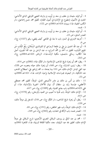‫الموطأ‬ ‫كتابه‬ ‫من‬ ‫تطبيقية‬ ‫أمثلة‬ ‫مالك‬ ‫اإلمام‬ ‫عند‬ ‫القياس‬
-
59
-
‫اﻟﻌﺪد‬
22
‫ﺳﺒﺘﻤﺒﺮ‬ ،
2022
4
-
‫أبو‬
‫الوليد‬
‫سليمان‬
‫بن‬
‫خلف‬
‫بن‬
‫سعد‬
‫بن‬
‫أيوب‬
‫بن‬
‫وارث‬
‫التجيبي‬
‫القرطبي‬
‫الباجي‬
‫الأندلسي‬
:
‫حدود‬‫ل‬‫ا‬
‫في‬
‫الأصول‬
)
‫مطبوع‬
‫مع‬
‫الإشارة‬
‫في‬
‫أصول‬
‫الفقه‬
(
،
‫حقيق‬‫ت‬
‫محمد‬
‫حسن‬
،‫إسماعيل‬
‫دار‬
‫الـكتب‬
،‫العلمية‬
‫ط‬
1
،
‫بيروت‬
1424
‫هـ‬
-
2003
،‫م‬
‫ص‬
122
.
5
-
‫نفسه‬
.
6
-
‫أبو‬
‫الوليد‬
‫سليمان‬
‫بن‬
‫خلف‬
‫بن‬
‫سعد‬
‫بن‬
‫أيوب‬
‫بن‬
‫وارث‬
‫التجيبي‬
‫القرطبي‬
‫الباجي‬
‫الأندلسي‬
:
‫السابق‬ ‫المصدر‬
،
‫ص‬
23
.
7
-
‫أخرجه‬
‫الترمزي‬
‫في‬
‫السنن‬
:
‫باب‬
‫ما‬
‫جاء‬
‫في‬
‫القاضي‬
‫كيف‬
،‫يقضي‬
‫برقم‬
)
1327
(
،
‫ج‬
3
،
‫ص‬
9
.
8
-
‫أبو‬
‫عبد‬
‫الله‬
‫حسين‬‫ل‬‫ا‬
‫بن‬
‫علي‬
‫بن‬
‫طلحة‬
‫الرجراجي‬
‫ثم‬
‫الشوشاوي‬
‫ْلالي‬‫م‬ِّ‫س‬‫ال‬
:
ُ‫ع‬ْ‫َف‬‫ر‬
ِ
‫َاب‬‫ق‬ِّ‫الن‬
‫َن‬‫ع‬
‫ِيح‬‫ق‬‫تن‬
، ِ
‫ّهاب‬‫ش‬‫ال‬
‫ت‬
‫حقيق‬
‫د‬
.
‫َد‬ ‫ْم‬‫ح‬َ‫أ‬
‫بن‬
‫د‬َ
ّ‫محم‬
،‫السراح‬
‫د‬
.
‫عبد‬
‫الرحمن‬
‫بن‬
‫عبد‬
‫الله‬
،‫ـبرين‬‫ج‬‫ل‬‫ا‬
‫أصل‬
‫هذا‬
‫الكتاب‬
:
‫رسالتي‬
،‫ماجستير‬
‫مكتبة‬
‫ط‬،‫الرشد‬
1
،
‫ياض‬‫الر‬
1425
‫هـ‬
-
2004
،‫م‬
‫ج‬
5
،
‫ص‬
263
.
9
-
،‫ينظر‬
‫محمد‬
‫أبو‬
‫زهرة‬
:
‫تاريخ‬
‫المذاهب‬
،‫الإسلامية‬
‫دار‬
،‫الفكر‬
‫ط‬
4
،
2002
،‫م‬
‫ص‬
414
.
10
-
‫ينظر‬
،
‫ترتيب‬
،‫المدارك‬
‫ج‬
1
،
‫ص‬
160
،
‫أبو‬
‫زهرة‬
:
‫مالك‬
‫حياته‬
‫وعصره‬
،
‫ص‬
220
،
‫عبد‬
‫الغني‬
‫الدغر‬
:
‫الإمام‬
،‫مالك‬
‫ص‬
153
‫وما‬
،‫بعدها‬
‫د‬
.
‫محمد‬
‫إبراهيم‬
‫علي‬
:
‫اصطلاح‬
‫المذهب‬
‫عند‬
،‫المالـكية‬
‫دار‬
‫البحوث‬
‫للدراسات‬
‫الإسلامية‬
‫وإحياء‬
،‫التراث‬
‫ط‬
1
،
1421
‫ه‬
‫ـ‬
–
2000
،‫م‬
‫ص‬
53
.
11
-
‫مالك‬
‫بن‬
‫أنس‬
‫بن‬
‫مالك‬
‫بن‬
‫عامر‬
‫الأصبحي‬
‫المدني‬
:
،‫الموطأ‬
‫حقيق‬‫ت‬
‫محمد‬
‫مصطفى‬
،‫الأعظمي‬
‫مؤسسة‬
‫زايد‬
‫بن‬
‫سلطان‬
‫آل‬
‫نهيان‬
‫للأعمال‬
‫ية‬‫ـير‬‫خ‬‫ل‬‫ا‬
،‫والإنسانية‬
‫ط‬
1
،
‫أبو‬
‫ظبي‬
1425
‫هـ‬
-
2004
‫م‬
،
‫باب‬
‫جامع‬
،‫الفدية‬
‫رقم‬
)
1589
(
،
‫ج‬
3
،
‫ص‬
617
.
12
-
‫الإمام‬
‫مالك‬
:
،‫الموطأ‬
‫باب‬
‫فدية‬
‫ما‬
‫أصيب‬
‫من‬
‫الصيد‬
،‫والوحش‬
‫رقم‬
)
1570
(
،
‫ج‬
3
،
‫ص‬
611
.
13
-
،‫نظر‬ُ ‫ي‬
‫أب‬
‫و‬
‫زهرة‬
:
‫تاريخ‬
،‫المذاهب‬
‫دار‬
،‫الفكر‬
‫ج‬
2
،
‫ص‬
218
،
‫المدخل‬
‫إلى‬
‫موطأ‬
،‫مالك‬
‫ص‬
159
.
14
-
‫الإمام‬
‫مالك‬
:
،‫الموطأ‬
‫باب‬
‫طهر‬
،‫حائض‬‫ل‬‫ا‬
‫رقم‬
)
191
(
،
‫ج‬
2
،
‫ص‬
81
.
15
-
‫المصدر‬
،‫نفسه‬
‫باب‬
‫الزكاة‬
‫في‬
،‫المعادن‬
‫رقم‬
)
582
(
،
‫ج‬
2
،
‫ص‬
349
.
16
-
‫نفسه‬
.
17
-
‫محمد‬
‫بن‬
‫عبد‬
‫الباقي‬
‫بن‬
‫يوسف‬
‫الزرقاني‬
‫المص‬
‫ري‬
‫الأزهري‬
:
‫شرح‬
‫الزرقاني‬
‫على‬
‫موطأ‬
‫الإمام‬
،‫مالك‬
‫حقيق‬‫ت‬
‫طه‬
‫عبد‬
‫الرؤوف‬
،‫سعد‬
‫مكتبة‬
‫الثقافة‬
،‫الدينية‬
‫ط‬
1
،
‫القاهرة‬
2003
،‫م‬
 