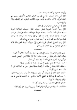 -
6
-
/‫و‬
‫ال‬ ‫أو‬
‫عدد‬
‫تاريخ‬ ،
‫ومكان‬
‫النشر‬
.(‫الصفحة‬ ،
27
(
‫درج‬
ُ ‫ت‬
‫و‬ ‫المصادر‬ ‫قائمة‬
‫جد‬‫ب‬‫الأ‬ ‫بالترتيب‬ ‫المقال‬ ‫نهاية‬ ‫في‬ ‫المراجع‬
‫اسم‬ ‫حسب‬ ‫ي‬
‫العائلة‬
) ،‫الأول‬ ‫للمؤلف‬
‫ال‬
‫لقب‬
‫الاسم‬ ،
‫عنوان‬ :
‫الكتاب‬
‫الناشر‬ ،
،
‫الطبعة‬ ‫رقم‬
‫مكان‬ ،
.(‫النشر‬ ‫وتاريخ‬
28
(
‫ال‬ ‫في‬ ‫الببليوغرافية‬ ‫المراجع‬ ‫تضع‬ ‫لا‬
‫متن‬
.
29
(
‫العربية‬ ‫الساكنة‬ ‫حروف‬‫ل‬‫وا‬ ‫العلة‬ ‫حروف‬ ‫لبعض‬ ‫الصوتية‬ ‫الترجمة‬ ‫رموز‬
‫ج‬‫م‬‫ال‬ ‫في‬ ‫المستخدمة‬
‫ل‬
‫ة‬
:
=‫أ‬
’
،
ā
=‫ث‬ ‫؛‬
th
=‫ح‬ ‫؛‬
ḥ
=‫خ‬ ‫؛‬
kh
=‫ذ‬ ‫؛‬
dh
=‫ش‬ ‫؛‬
sh
=‫ص‬ ‫؛‬
ṣ
‫؛‬
=‫ض‬
ḍ
=‫ط‬ ‫؛‬
ṭ
=‫ظ‬ ‫؛‬
ẓ
=‫ع‬ ‫؛‬
‘
‫؛‬
=‫غ‬
gh
=‫ق‬ ‫؛‬
q
=‫و‬ ‫؛‬
w
،
ū
=‫ي‬ ‫؛‬
y
،
ī
=‫ى‬ ‫؛‬
ā
‫؛‬
=‫فتحة‬
a
=‫ضمة‬ ‫؛‬
u
=‫كسرة‬ ‫؛‬
i
=‫تنوين‬ ‫؛‬
n
=‫ال‬ ‫مزدوج؛‬ ‫شدة=حرف‬ ‫؛‬
al
.
30
(
‫رموز‬
‫الصوتي‬ ‫يل‬‫التحو‬
‫ل‬
‫حر‬ ‫إلى‬ ‫العربية‬ ‫حروف‬‫ل‬
‫و‬
‫لاتينية‬ ‫ف‬
‫خص‬‫ت‬
‫قائمة‬ ‫فقط‬
‫والمراجع‬ ‫المصادر‬
‫المقال‬ ‫نهاية‬ ‫في‬
‫المتن‬ ‫وليس‬
.
o
-
‫جلة‬‫م‬‫ال‬ ‫تقترحها‬ ‫التي‬ ‫المعايير‬ ‫وفق‬ ‫المقال‬ ‫تقديم‬ ‫جب‬‫ي‬
.‫ية‬‫حو‬‫ن‬ ‫أو‬ ‫إملائية‬ ‫أخطاء‬ ‫دون‬
‫ا‬ ‫بإمكان‬
.‫نفسه‬ ‫الموضوع‬ ‫من‬ ‫المقالان‬ ‫كان‬ ‫إذا‬ ‫متتاليين‬ ‫عددين‬ ‫في‬ ‫مقالين‬ ‫نشر‬ ‫لمؤلف‬
-
.‫إشعار‬ ‫أي‬ ‫دون‬ ‫الشروط‬ ‫هذه‬ ‫تعديل‬ ‫التحرير‬ ‫لهيئة‬ ‫يمكن‬
-
.‫للمجلة‬ ‫الإلـكتروني‬ ‫البريد‬ ‫على‬ ‫التحرير‬ ‫مسؤول‬ ‫باسم‬ ‫المساهمات‬ ‫ترسل‬
-
‫إع‬ ‫أو‬ ‫حذف‬ ‫في‬ ‫حقها‬‫ب‬ ‫جلة‬‫م‬‫ال‬ ‫حتفظ‬‫ت‬
‫لا‬ ‫التي‬ ‫العبارات‬ ‫أو‬ ‫جمل‬‫ل‬‫ا‬ ‫بعض‬ ‫صياغة‬ ‫ادة‬
.‫النشر‬ ‫في‬ ‫أسلوبها‬ ‫مع‬ ‫ٺتناسب‬
-
.‫نهائيا‬ ‫قرارها‬ ‫يعد‬‫و‬ ‫الأسباب‬ ‫إبداء‬ ‫دون‬ ‫مقال‬ ‫أي‬ ‫نشر‬ ‫عدم‬ ‫في‬ ‫حق‬‫ل‬‫با‬ ‫جلة‬‫م‬‫ال‬ ‫حتفظ‬‫ت‬
-
‫لأسماء‬ ‫جدي‬‫ب‬‫الأ‬ ‫الترتيب‬ ‫وفق‬ ‫يتم‬ ‫وإنما‬ ‫لأهميتها‬ ‫خضع‬‫ي‬ ‫لا‬ ‫جلة‬‫م‬‫ال‬ ‫في‬ ‫البحوث‬ ‫ترتيب‬
‫المؤلفين‬
.‫اللاتينية‬ ‫حروف‬‫ل‬‫با‬
-
‫ت‬
‫في‬ ‫جلة‬‫م‬‫ال‬ ‫صدر‬
‫منتصف‬
.‫سنة‬ ‫كل‬ ‫من‬ ‫سبتمبر‬ ‫شهر‬
-
‫جلة‬‫م‬‫ال‬ ‫رأي‬ ‫عن‬ ‫بالضرورة‬ ‫وليس‬ ‫فقط‬ ‫مؤلفيها‬ ‫آراء‬ ‫عن‬ ‫تعبر‬ ‫المنشورة‬ ‫المقالات‬
.
o
 