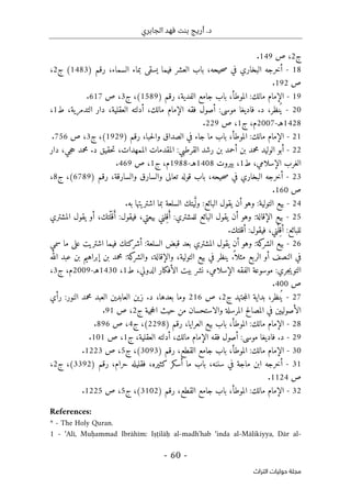 ‫الجابري‬ ‫فهد‬ ‫بنت‬ ‫أريج‬ .‫د‬
-
60
-
‫اﻟﺘﺮاث‬ ‫ﺣﻮﻟﻴﺎت‬ ‫ﻣﺠﻠﺔ‬
‫ج‬
2
،
‫ص‬
149
.
18
-
‫أخرجه‬
‫البخاري‬
‫في‬
،‫حيحه‬‫ص‬
‫باب‬
‫العشر‬
‫فيما‬
‫يسقى‬
‫بماء‬
،‫السماء‬
‫رقم‬
)
1483
(
‫ج‬
2
،
‫ص‬
192
.
19
-
‫الإمام‬
‫مالك‬
:
،‫الموطأ‬
‫باب‬
‫جامع‬
،‫الفدية‬
‫رقم‬
)
1589
(
،
‫ج‬
3
،
‫ص‬
617
.
20
-
،‫نظر‬ُ ‫ي‬
‫د‬
.
‫فاديغا‬
‫موسى‬
:
‫أصول‬
‫فقه‬
‫الإمام‬
‫مالك‬
،
‫أدلته‬
،‫العقلية‬
‫دار‬
،‫التدمرية‬
‫ط‬
1
،
1428
‫ه‬
‫ـ‬
-
2007
،‫م‬
‫ج‬
1
،
‫ص‬
229
.
21
-
‫الإمام‬
‫مالك‬
:
،‫الموطأ‬
‫باب‬
‫ما‬
‫جاء‬
‫في‬
‫الصداق‬
،‫حبا‬‫ل‬‫وا‬
‫رقم‬
)
1929
(
،
‫ج‬
3
،
‫ص‬
756
.
22
-
‫أبو‬
‫الوليد‬
‫محمد‬
‫بن‬
‫أحمد‬
‫بن‬
‫رشد‬
‫القرطبي‬
:
‫المقدم‬
‫ات‬
،‫الممهدات‬
‫حقيق‬‫ت‬
‫د‬
.
‫محمد‬
،‫جي‬‫ح‬
‫دار‬
‫الغرب‬
،‫الإسلامي‬
‫ط‬
1
،
‫بيروت‬
1408
‫هـ‬
-
1988
،‫م‬
‫ج‬
1
،
‫ص‬
469
.
23
-
‫أخرجه‬
‫البخاري‬
‫في‬
،‫حيحه‬‫ص‬
‫باب‬
‫قوله‬
‫تعالى‬
‫والسارق‬
،‫والسارقة‬
‫رقم‬
)
6789
(
،
‫ج‬
8
،
‫ص‬
160
.
24
-
‫بيع‬
‫التولية‬
:
‫وهو‬
‫أن‬
‫يقول‬
‫البائع‬
:
‫يتك‬َ
ّ ‫ول‬
‫السلعة‬
‫بما‬
‫اشتريتها‬
‫به‬
.
25
-
‫بيع‬
‫الإقا‬
‫لة‬
:
‫وهو‬
‫أن‬
‫يقول‬
‫البائع‬
‫للمشتري‬
:
‫لني‬ِ‫ق‬َ‫أ‬
،‫بيعتي‬
‫فيقول‬
:
،‫ْتك‬‫ل‬َ ‫ق‬َ‫أ‬
‫أو‬
‫يقول‬
‫المشتري‬
‫للبائع‬
:
،‫ْني‬‫ل‬ِ‫أق‬
‫فيقول‬
:
‫أقلتك‬
.
26
-
‫بيع‬
‫كة‬
‫الشر‬
:
‫وهو‬
‫أن‬
‫يقول‬
‫المشتري‬
‫بعد‬
‫قبض‬
‫السلعة‬
:
‫أشركتك‬
‫فيما‬
‫اشتريت‬
‫على‬
‫ما‬
‫سمي‬
‫في‬
‫النصف‬
‫أو‬
‫الربع‬
ً ‫مثلا‬
.
‫ينظر‬
‫في‬
‫بيع‬
،‫التولية‬
،‫والإقالة‬
‫ك‬
‫والشر‬
‫ة‬
:
‫محمد‬
‫بن‬
‫إبراهيم‬
‫بن‬
‫عبد‬
‫الله‬
‫جري‬‫ي‬‫التو‬
:
‫موسوعة‬
‫الفقه‬
،‫الإسلامي‬
‫نشر‬
‫بيت‬
‫الأفكار‬
،‫الدولي‬
‫ط‬
1
،
1430
‫هـ‬
-
2009
،‫م‬
‫ج‬
3
،
‫ص‬
400
.
27
-
،‫نظر‬ُ ‫ي‬
‫بداية‬
‫جتهد‬‫م‬‫ال‬
‫ج‬
2
،
‫ص‬
216
‫وما‬
،‫بعدها‬
‫د‬
.
‫زين‬
‫العابدين‬
‫العبد‬
‫محمد‬
‫النور‬
:
‫رأي‬
‫الأصوليين‬
‫في‬
‫المصالح‬
‫المرسلة‬
‫والاستحسان‬
‫من‬
‫حيث‬
‫جية‬‫ح‬‫ال‬
‫ج‬
2
،
‫ص‬
91
.
28
-
‫الإمام‬
‫مالك‬
:
،‫الموطأ‬
‫باب‬
‫بيع‬
،‫العرايا‬
‫رقم‬
)
2298
(
،
‫ج‬
4
،
‫ص‬
896
.
29
-
‫د‬
.
‫فاديغا‬
‫موسى‬
:
‫أصول‬
‫فقه‬
‫الإمام‬
‫مالك‬
،
‫أدلته‬
،‫العقلية‬
‫ج‬
1
،
‫ص‬
101
.
30
-
‫الإمام‬
‫مالك‬
:
،‫الموطأ‬
‫باب‬
‫جامع‬
،‫القطع‬
‫رقم‬
)
3093
(
،
‫ج‬
5
،
‫ص‬
1223
.
31
-
‫أخرجه‬
‫ابن‬
‫ماجة‬
‫في‬
،‫سننه‬
‫باب‬
‫ما‬
‫أسكر‬
‫كثير‬
،‫ه‬
‫فقليله‬
،‫حرام‬
‫رقم‬
)
3392
(
،
‫ج‬
2
،
‫ص‬
1124
.
32
-
) ‫رقم‬ ،‫القطع‬ ‫جامع‬ ‫باب‬ ،‫الموطأ‬ :‫مالك‬ ‫الإمام‬
3102
‫ج‬ ،(
5
‫ص‬ ،
1225
.
References:
* - The Holy Quran.
1 - ‘Alī, Muḥammad Ibrāhīm: Iṣṭilāḥ al-madh'hab ‘inda al-Mālikiyya, Dār al-
 