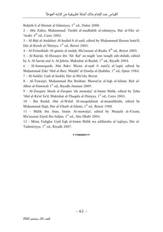 ‫الموطأ‬ ‫كتابه‬ ‫من‬ ‫تطبيقية‬ ‫أمثلة‬ ‫مالك‬ ‫اإلمام‬ ‫عند‬ ‫القياس‬
-
61
-
‫اﻟﻌﺪد‬
22
‫ﺳﺒﺘﻤﺒﺮ‬ ،
2022
Buḥūth li al-Dirāsāt al-Islāmiyya, 1
st
ed., Dubai 2000.
2 - Abū Zahra, Muḥammad: Tārikh al-madhāhib al-islāmiyya, Dār al-Fikr al-
‘Arabī, 4
th
ed., Cairo 2002.
3 - Al-Bājī al-Andalūsī: Al-ḥudūd fī al-uṣūl, edited by Muḥammad Ḥassan Ismā‘īl,
Dār al-Kutub al-‘Ilmiyya, 1
st
ed., Beirut 2003.
4 - Al-Firūzābādī: Al-qāmūs al-muḥīṭ, Mu’assasat al-Risāla, 8
th
ed., Beirut 2005.
5 - Al-Rajrājī, Al-Ḥussayn ibn ‘Alī: Raf‘ an-niqāb ‘ann tanqīh ash-shihāb, edited
by A. Al-Sarrāj and A. Al-Jabrīn, Maktabat al-Rushd, 1
st
ed., Riyadh 2004.
6 - Al-Samarqandī, Abū Bakr: Mizān al-uṣūl fī natā’ij al-‘uqūl, edited by
Muḥammad Zakī ‘Abd al-Barr, Maṭābi‘ al-Dawḥa al-Ḥadītha, 1
st
ed., Qatar 1984.
7 - Al-Sarkhī: Uṣūl al-Sarkhī, Dār al-Ma‘rifa, Beirut.
8 - Al-Tuwaijri, Muḥammad Ibn Ibrāhīm: Mawsū‘at al-fiqh al-Islāmī, Beit al-
Afkār al-Duwwalī 1
st
ed., Riyadh-Amman 2009.
9 - Al-Zarqānī: Sharḥ al-Zarqānī ‘alā muwaṭṭa’ al-Imām Mālik, edited by Ţaha
‘Abd al-Ra’uf Sa‘d, Maktabat al-Thaqāfa al-Dīniyya, 1
st
ed., Cairo 2003.
10 - Ibn Rushd, Abū al-Walīd: Al-muqaddimāt al-mumahhidāt, edited by
Muḥammad Ḥajjī, Dār al-Gharb al-Islāmī, 1
st
ed., Beirut 1988.
11 - Mālik ibn Anas, Imām: Al-muwaṭṭa’, edited by Muṣṭafā al-A‘zamī,
Mu’assasat Zayid Ibn Sulṭān, 1
st
ed., Abu Dhabi 2004.
12 - Mūsā, Fadīgha: Uṣūl fiqh al-Imām Mālik wa adillatuhu al-‘aqliyya, Dār al-
Tadmūriyya, 1
st
ed., Riyadh 2007.
o
 