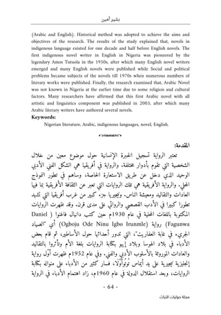 ‫أمين‬ ‫بشير‬
-
64
-
‫اﻟﺘﺮاث‬ ‫ﺣﻮﻟﻴﺎت‬ ‫ﻣﺠﻠﺔ‬
(Arabic and English). Historical method was adopted to achieve the aims and
objectives of the research. The results of the study explained that, novels in
indigenous language existed for one decade and half before English novels. The
first indigenous novel writer in English in Nigeria was pioneered by the
legendary Amos Tutuola in the 1950s, after which many English novel writers
emerged and many English novels were published while Social and political
problems became subjects of the novels till 1970s when numerous numbers of
literary works were published. Finally, the research examined that, Arabic Novel
was not known in Nigeria at the earlier time due to some religion and cultural
factors. Many researchers have affirmed that this first Arabic novel with all
artistic and linguistics component was published in 2003, after which many
Arabic literary writers have authored several novels.
Keywords:
Nigerian literature, Arabic, indigenous languages, novel, English.
o
‫المقدمة‬
:
‫خلال‬ ‫من‬ ‫معين‬ ‫موضوع‬ ‫حول‬ ‫الإنسانية‬ ‫ـبرة‬‫خ‬‫ل‬‫ا‬ ‫تسجيل‬ ‫الرواية‬ ‫تعتبر‬
‫بأدوار‬ ‫تقوم‬ ‫التي‬ ‫الشخصية‬
.‫ختلفة‬‫م‬
‫و‬
‫الأدبي‬ ‫الفني‬ ‫الشكل‬ ‫هي‬ ‫يقيا‬‫أفر‬ ‫في‬ ‫الرواية‬
‫الذي‬ ‫الوحيد‬
‫دخل‬
،‫خاصة‬‫ل‬‫ا‬ ‫الاستعارة‬ ‫يق‬‫طر‬ ‫عن‬
‫وساهم‬
‫في‬
‫النموذج‬ ‫تطور‬
‫حلي‬‫م‬‫ال‬
.
‫يقية‬‫الأفر‬ ‫الثقافة‬ ‫عن‬ ‫تعبر‬ ‫التي‬ ‫الروايات‬ ‫تلك‬ ‫هي‬ ‫يقية‬‫الأفر‬ ‫والرواية‬
‫ب‬
‫فيها‬ ‫ما‬
‫أف‬ ‫غرب‬ ‫من‬ ‫كبير‬ ‫جزء‬ ‫يا‬‫جير‬‫ي‬‫ون‬ .‫الناس‬ ‫ومعيشة‬ ‫والتقاليد‬ ‫العادات‬
‫تشهد‬ ‫التي‬ ‫يقيا‬‫ر‬
‫تطور‬
‫ا‬
‫كبير‬
‫ا‬
‫ال‬ ‫الأدب‬ ‫في‬
‫على‬ ‫والروائي‬ ‫قصصي‬
‫مدى‬
‫وقد‬ .‫قرن‬
‫الروايات‬ ‫ظهرت‬
‫حلية‬‫م‬‫ال‬ ‫باللغات‬ ‫المكتوبة‬
‫عام‬ ‫في‬
1930
‫م‬
‫حين‬
‫كتب‬
‫دانيال‬
‫فاغنوا‬
)
Daniel
Fagunwa
(
) ‫رواية‬
Ogboju Ode Ninu Igbo Irunmle
(
‫أي‬
"
‫الصياد‬
‫جر‬‫ل‬‫ا‬
‫يء‬
‫العفاريت‬ ‫غابة‬ ‫في‬
"
‫التي‬ ،
‫أحداثها‬ ‫تدور‬
‫حول‬
‫ثم‬ ،‫الأساطير‬
‫بعض‬ ‫قام‬
‫إيب‬ ‫وبلاد‬ ‫الهوسا‬ ‫بلاد‬ ‫في‬ ‫الأدباء‬
‫ب‬ ‫و‬
‫الأم‬ ‫بلغة‬ ‫الروايات‬ ‫كتابة‬
‫و‬
‫تأثر‬
‫وا‬
‫بال‬
‫تقاليد‬
‫الموروثة‬ ‫والعادات‬
.‫والفني‬ ‫الأدبي‬ ‫بالأسلوب‬
‫عام‬ ‫وفي‬
1952
‫م‬
ّ‫و‬‫أ‬ ‫ظهرت‬
‫رواية‬ ‫ل‬
‫ية‬‫جليز‬‫ن‬‫إ‬
‫ية‬‫جير‬‫ي‬‫ن‬
ُ ‫ت‬ ‫أيماس‬ ‫يد‬ ‫على‬
ُ ‫وت‬
َ‫وأ‬
ْ‫و‬
َ‫ل‬
‫ا‬
،
‫ا‬ ‫من‬ ‫كثير‬ ‫فسار‬
‫بكتابة‬ ‫منواله‬ ‫على‬ ‫لأدباء‬
‫الروايات‬
‫في‬ ‫الدولة‬ ‫استقلال‬ ‫وبعد‬ ،
‫عام‬
1960
‫م‬
،
‫في‬ ‫الأدباء‬ ‫اهتمام‬ ‫زاد‬
‫الرواية‬
 
