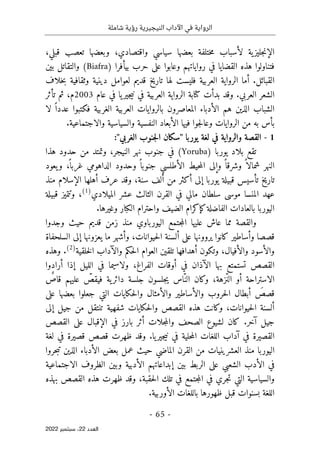 ‫شاملة‬ ‫رؤية‬ ‫النيجيرية‬ ‫اآلداب‬ ‫في‬ ‫الرواية‬
-
65
-
‫اﻟﻌﺪد‬
22
‫ﺳﺒﺘﻤﺒﺮ‬ ،
2022
‫وبعضها‬ ،‫واقتصادي‬ ‫سياسي‬ ‫بعضها‬ ‫ختلفة‬‫م‬ ‫لأسباب‬ ‫ية‬‫جليز‬‫ن‬‫الإ‬
‫قبلي‬ ‫تعصب‬
،
‫وعابوا‬ ‫رواياتهم‬ ‫في‬ ‫القضايا‬ ‫هذه‬ ‫فتناولوا‬
‫على‬
) ‫بيأفرا‬ ‫حرب‬
Biafra
(
‫بين‬ ‫والتقاتل‬
‫ت‬ ‫لها‬ ‫فليست‬ ‫العربية‬ ‫الرواية‬ ‫أما‬ .‫القبائل‬
‫وثقافية‬ ‫دينية‬ ‫لعوامل‬ ‫قديم‬ ‫اريخ‬
‫خلاف‬‫ب‬
‫العربي‬ ‫الشعر‬
.
‫جير‬‫ي‬‫ن‬ ‫في‬ ‫العربية‬ ‫الرواية‬ ‫كتابة‬ ‫بدأت‬ ‫وقد‬
‫عام‬ ‫في‬ ‫يا‬
2003
‫تأثر‬ ‫ثم‬ ،‫م‬
‫الشباب‬
‫المعاصر‬ ‫الأدباء‬ ‫هم‬ ‫الذين‬
‫ون‬
‫لا‬ ً ‫عددا‬ ‫فكتبوا‬ ‫الغربية‬ ‫العربية‬ ‫بالروايات‬
‫فيها‬ ‫جوا‬‫ل‬‫وعا‬ ‫الروايات‬ ‫من‬ ‫به‬ ‫بأس‬
‫والاجتم‬ ‫والسياسية‬ ‫النفسية‬ ‫الأبعاد‬
.‫اعية‬
1
-
‫يوربا‬ ‫لغة‬ ‫في‬ ‫والرواية‬ ‫القصة‬
"
‫سكان‬
‫ال‬
‫جنوب‬
‫ال‬
‫غربي‬
:"
) ‫يوربا‬ ‫بلاد‬ ‫تقع‬
Yoruba
‫في‬ (
‫ج‬
‫هذا‬ ‫حدود‬ ‫من‬ ‫وتمتد‬ ،‫النيجر‬ ‫نهر‬ ‫نوب‬
ً ‫وشرقا‬ ً ‫شمالا‬ ‫النهر‬
ً ‫غربا‬ ‫الداهومي‬ ‫وحدود‬ ً ‫جنوبا‬ ‫الأطلسي‬ ‫حيط‬‫م‬‫ال‬ ‫وإلى‬
،
‫و‬
‫يعود‬
‫قب‬ ‫تأسيس‬ ‫تاريخ‬
‫ي‬
‫أهلها‬ ‫عرف‬ ‫وقد‬ ،‫سنة‬ ‫ألف‬ ‫من‬ ‫أكثر‬ ‫إلى‬ ‫يوربا‬ ‫لة‬
‫منذ‬ ‫الإسلام‬
‫الميلادي‬ ‫عشر‬ ‫الثالث‬ ‫القرن‬ ‫في‬ ‫مالي‬ ‫سلطان‬ ‫موسى‬ ‫المنسا‬ ‫عهد‬
)
1
(
،
‫قبيلة‬ ‫وتتميز‬
‫كإك‬‫الفاضلة‬ ‫بالعادات‬ ‫اليوربا‬
.‫وغيرها‬ ‫الكبار‬ ‫واحترام‬ ‫الضيف‬ ‫رام‬
‫و‬
‫اليورباوي‬ ‫جتمع‬‫م‬‫ال‬ ‫عليها‬ ‫عاش‬ ‫مما‬ ‫القصة‬
‫قديم‬ ‫زمن‬ ‫منذ‬
‫وجدوا‬ ‫حيث‬
‫قصص‬
‫ا‬
‫وأساطير‬
‫كانوا‬
‫حيوانات‬‫ل‬‫ا‬ ‫ألسنة‬ ‫على‬ ‫يروونها‬
،
‫يعزونه‬ ‫ما‬ ‫وأشهر‬
‫السلحفاة‬ ‫إلى‬ ‫ا‬
‫والأفيال‬ ‫والأسود‬
،
‫تلقين‬ ‫أهدافها‬ ‫وتكون‬
‫خلقية‬‫ل‬‫ا‬ ‫والآداب‬ ‫حكم‬‫ل‬‫ا‬ ‫العوام‬
)
2
(
.
‫وهذه‬
‫القصص‬
‫ت‬
‫س‬
‫الآذا‬ ‫بها‬ ‫تمتع‬
‫الفراغ‬ ‫أوقات‬ ‫في‬ ‫ن‬
‫الليل‬ ‫في‬ ‫ولاسيما‬ ،
‫أرادوا‬ ‫إذا‬
‫ّزهة‬‫ن‬‫ال‬ ‫أو‬ ‫الاستراحة‬
،
ٌ
‫قاص‬ ‫عليهم‬ ّ
‫فيقص‬ ‫ية‬‫دائر‬ ‫جلسة‬ ‫جلسون‬‫ي‬ ‫ّاس‬‫الن‬ ‫وكان‬
َ
‫قصص‬
‫أبطال‬
‫والأ‬ ‫حروب‬‫ل‬‫ا‬
‫ساطير‬
‫على‬ ‫بعضها‬ ‫جعلوا‬ ‫التي‬ ‫حكايات‬‫ل‬‫وا‬ ‫والأمثال‬
‫هذه‬ ‫وكانت‬ ،‫حيوانات‬‫ل‬‫ا‬ ‫ألسنة‬
‫ا‬
‫شفهية‬ ‫حكايات‬‫ل‬‫وا‬ ‫لقصص‬
‫تنت‬
‫إلى‬ ‫جيل‬ ‫من‬ ‫قل‬
.‫آخر‬ ‫جيل‬
‫الإقبال‬ ‫في‬ ‫بارز‬ ‫أثر‬ ‫جلات‬‫م‬‫وال‬ ‫الصحف‬ ‫لشيوع‬ ‫كان‬
‫على‬
‫القصص‬
‫في‬ ‫القصيرة‬
‫يا‬‫جير‬‫ي‬‫ن‬ ‫في‬ ‫حلية‬‫م‬‫ال‬ ‫اللغات‬ ‫آداب‬
‫وقد‬ .
‫لغة‬ ‫في‬ ‫قصيرة‬ ‫قصص‬ ‫ظهرت‬
‫اليوربا‬
‫الع‬ ‫منذ‬
‫شرين‬
‫ي‬
‫حروا‬‫ب‬‫ت‬ ‫الذين‬ ‫الأدباء‬ ‫بعض‬ ‫عمل‬ ‫حيث‬ ‫الماضي‬ ‫القرن‬ ‫من‬ ‫ات‬
‫وبين‬ ‫الأدبية‬ ‫إبداعاتهم‬ ‫بين‬ ‫الربط‬ ‫على‬ ‫الشعبي‬ ‫الأدب‬ ‫في‬
‫ال‬
‫الاجتماعية‬ ‫ظروف‬
‫في‬ ‫جري‬‫ت‬ ‫التي‬ ‫والسياسية‬
‫حقبة‬‫ل‬‫ا‬ ‫تلك‬ ‫في‬ ‫جتمع‬‫م‬‫ال‬
‫بهذه‬ ‫القصص‬ ‫هذه‬ ‫ظهرت‬ ‫وقد‬ ،
‫قبل‬ ‫بسنوات‬ ‫اللغة‬
.‫الأوربية‬ ‫باللغات‬ ‫ظهورها‬
 