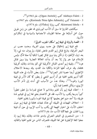 ‫أمين‬ ‫بشير‬
-
68
-
‫اﻟﺘﺮاث‬ ‫ﺣﻮﻟﻴﺎت‬ ‫ﻣﺠﻠﺔ‬
2
-
Adebayo Faleti
‫كتب‬
)
Ogun Awitele
(
،
‫عام‬
1965
‫م‬
)
8
(
.
3
-
Fatanmi
‫كت‬
‫ب‬
)
Korimale Ninu Igbo Adimula
(
،
‫عام‬
1967
.‫م‬
4
-
Akinwumi Ishola
‫رواية‬ ‫كتب‬
)
O’leku
(
،
‫عام‬
1974
‫م‬
.
‫سيكتشف‬
‫اليور‬ ‫الأدب‬ ‫أن‬ ‫سبق‬ ‫مما‬ ‫القارئ‬
‫يل‬‫طو‬ ‫زمن‬ ‫من‬ ‫تطور‬ ‫قد‬ ‫باوي‬
‫عمل‬ ‫حيث‬
‫أدبا‬
‫ؤ‬
‫الظروف‬ ‫جة‬‫ل‬‫معا‬ ‫على‬ ‫ها‬
‫والس‬ ‫الاجتماعية‬
‫ي‬
‫ا‬
‫في‬ ‫سية‬
‫ابتكاراتهم‬
.‫الأدبية‬
2
-
‫ق‬ ‫في‬ ‫والرواية‬ ‫القصة‬
‫إيبو‬ ‫بيلة‬
"
‫سكان‬
‫ال‬
‫جنوب‬
‫ال‬
‫شرقي‬
:"
‫إيبو‬ ‫قبيلة‬ ‫تقع‬
)
Igbo
(
‫ب‬ ‫حدود‬ ‫على‬
‫ب‬
‫ي‬
‫وح‬ ،‫الغربية‬ ‫وى‬
‫مصب‬ ‫دود‬
‫نهر‬
‫النيجر‬
‫قب‬ ‫وتاريخ‬ ،‫الشرقية‬
‫إلا‬ ‫شيء‬ ‫منه‬ ‫يعرف‬ ‫ولم‬ ،‫للغاية‬ ‫غامض‬ ‫القديم‬ ‫إيبو‬ ‫ائل‬
‫ال‬ ‫نزول‬ ‫بعد‬
‫إ‬
‫جل‬‫ن‬
‫يز‬
‫وليس‬ ،‫كر‬
‫تذ‬ ‫صلة‬ ‫أية‬ ‫الباقية‬ ‫يا‬‫جير‬‫ي‬‫ن‬ ‫قبائل‬ ‫وبين‬ ‫بينها‬ ‫تكن‬ ‫لم‬ ‫إذ‬ ،
‫للإسلام‬
‫بعد‬ ‫إلا‬ ‫يؤثر‬ ‫خبر‬ ‫فيها‬
‫أن‬
‫ا‬ ‫العلاقة‬ ‫بدأت‬
‫قبائل‬ ‫وبين‬ ‫بينها‬ ‫ية‬‫لتجار‬
‫هوسا‬
"
)
9
(
.
‫أحد‬ ‫إيبو‬ ‫وقبيلة‬
‫ى‬
‫تتميز‬ ‫التي‬ ‫يقية‬‫الأفر‬ ‫القبائل‬
‫ب‬
‫يقية‬‫أفر‬ ‫وتقاليد‬ ‫عادات‬
‫ختلفة‬‫م‬
‫؛‬
‫عر‬ ‫وقد‬
‫ف‬
‫أهلها‬
‫من‬ ‫والكتابة‬ ‫القراءة‬
‫ذ‬
‫القدم‬
،
‫وجدها‬ ‫وقد‬
‫ا‬
‫لا‬
‫حتلال‬
‫ال‬
‫إ‬
‫جل‬‫ن‬
‫يزي‬
‫أرض‬
‫ا‬
‫خصب‬
‫ة‬
‫لنشر‬
‫النصرانية‬
)
10
(
.
‫حاول‬
‫القبيلة‬ ‫هذه‬ ‫في‬ ‫الأدباء‬ ‫بعض‬
‫حلية‬‫م‬‫ال‬ ‫بلغتهم‬ ‫أدبهم‬ ‫كتابة‬
‫قبيلة‬ ‫في‬ ‫الأمر‬ ‫كان‬ ‫ما‬‫ك‬ ‫يتطور‬ ‫لم‬ ‫الشعبي‬ ‫أدبهم‬ ‫أن‬ ‫غير‬
‫والهوس‬ ‫اليوربا‬
‫ا‬
)
12
(
.
ٌ‫د‬‫عد‬ ‫وهناك‬
‫التي‬ ‫الأسباب‬ ‫من‬
‫أد‬
‫إلى‬ ‫ت‬
‫تأخر‬
‫الأدب‬
‫الإيبوي‬
،
‫وي‬
:‫يأتي‬ ‫فيما‬ ‫تلخصها‬ ‫مكن‬
1
-
‫اعتقاد‬
‫تصلح‬ ‫لا‬ ‫وعاداتهم‬ ‫لغتهم‬ ‫بأن‬ ‫إيبو‬ ‫قبيلة‬
‫للدراسة‬
ً ‫ٺتطورا‬ ‫ٺتطور‬ ‫ولم‬
ً ‫كبيرا‬
‫بدرجة‬
.‫الأدب‬ ‫بها‬ ‫يكتب‬
‫قل‬ ‫فقد‬
‫ال‬
‫لمدة‬ ‫قبيلتهم‬ ‫في‬ ‫إيبو‬ ‫لغة‬ ‫بتعليم‬ ‫اهتمام‬
،‫يلة‬‫طو‬
‫منهم‬ ‫أحد‬ ‫ولا‬
‫اهتم‬
‫بتعل‬
‫يم‬
‫ها‬
‫قبيلت‬ ‫تهتم‬ ‫ما‬‫ك‬
‫ا‬
.‫حلية‬‫م‬‫ال‬ ‫بلغتهم‬ ‫واليوربا‬ ‫الهوسا‬
2
-
‫اختلاف‬
‫ال‬
‫لهجات‬
‫أي‬ ،‫القبيلة‬ ‫في‬
‫لهجات‬ ‫هناك‬
‫م‬
‫إيبو‬ ‫قبيلة‬ ‫في‬ ‫ختلفة‬
‫حيث‬
‫ا‬
‫على‬ ‫الأدباء‬ ‫ختلف‬
‫بها‬ ‫يكتب‬ ‫التي‬ ‫اللهجة‬ ‫اختيار‬
‫الإيبو‬ ‫أدب‬
،
‫قبيلة‬ ‫أن‬ ‫حين‬ ‫في‬
‫اتفق‬ ‫يوربا‬
‫ت‬
‫لهجة‬ ‫على‬
‫ال‬ ‫كتابة‬
‫أدب‬
‫عام‬ ‫منذ‬
1875
‫م‬
.
3
-
‫دور‬
‫في‬ ‫المستعمرين‬
‫النصراني‬ ‫التبشير‬
‫و‬
‫إيب‬ ‫ولغة‬ ‫وتقاليد‬ ‫عادات‬ ‫تدمير‬
،‫و‬
‫إذ‬
‫حل‬‫م‬ ‫ية‬‫جليز‬‫ن‬‫الإ‬ ‫اللغة‬ ‫جعلوا‬
،‫القبيلة‬ ‫لغة‬
‫ف‬
‫ان‬
‫لغته‬ ‫عن‬ ‫الناس‬ ‫صرف‬
‫والتقاليد‬ ‫حلية‬‫م‬‫ال‬ ‫م‬
 